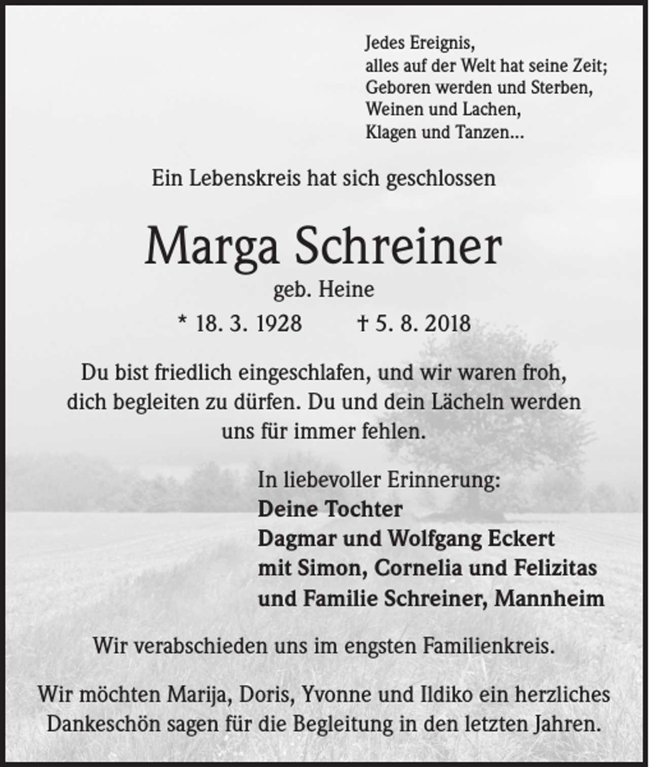 <p>Jedes Ereignis,<br />alles auf der Welt hat seine Zeit;<br />Geboren werden und Sterben,<br />Weinen und Lachen,<br />Klagen und Tanzen...</p><p>Ein Lebenskreis hat sich geschlossen</p><p>Marga Schreiner<br />geb. Heine<br />* 18. 3. 1928<br />† 5. 8. 2018</p><p>Du bist friedlich eingeschlafen, und wir waren froh,<br />dich begleiten zu dürfen. Du und dein Lächeln werden<br />uns für immer fehlen.<br />In liebevoller Erinnerung:<br />Deine Tochter<br />Dagmar und Wolfgang Eckert<br />mit Simon, Cornelia und Felizitas<br />und Familie Schreiner, Mannheim<br />Wir verabschieden uns im engsten Familienkreis.<br />Wir möchten Marija, Doris, Yvonne und Ildiko ein herzliches<br />Dankeschön sagen für die Begleitung in den letzten Jahren.</p>