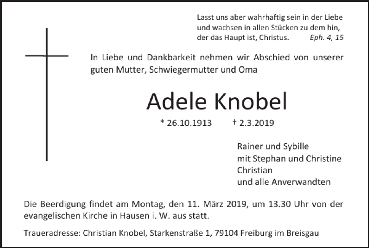 <p>Lasst uns aber wahrhaftig sein in der Liebe<br />und wachsen in allen Stücken zu dem hin,<br />der das Haupt ist, Christus.<br />Eph. 4, 15</p><p>In Liebe und Dankbarkeit nehmen wir Abschied von unserer<br />guten Mutter, Schwiegermutter und Oma</p><p>Adele Knobel<br />* 26.10.1913</p><p>† 2.3.2019<br />Rainer und Sybille<br />mit Stephan und Christine<br />Christian<br />und alle Anverwandten</p><p>Die Beerdigung findet am Montag, den 11. März 2019, um 13.30 Uhr von der<br />evangelischen Kirche in Hausen i. W. aus statt.<br />Traueradresse: Christian Knobel, Starkenstraße 1, 79104 Freiburg im Breisgau</p>