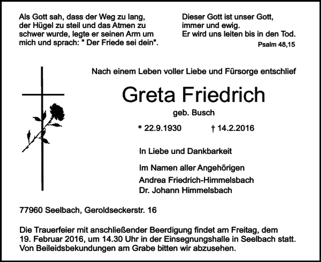 <p>Als Gott sah, dass der Weg zu lang,<br />der Hügel zu steil und das Atmen zu<br />schwer wurde, legte er seinen Arm um<br />mich und sprach: " Der Friede sei dein".</p><p>Dieser Gott ist unser Gott,<br />immer und ewig.<br />Er wird uns leiten bis in den Tod.<br />Psalm 48,15</p><p>Nach einem Leben voller Liebe und Fürsorge entschlief</p><p>Greta Friedrich<br />geb. Busch</p><p>* 22.9.1930</p><p>† 14.2.2016</p><p>In Liebe und Dankbarkeit<br />Im Namen aller Angehörigen<br />Andrea Friedrich-Himmelsbach<br />Dr. Johann Himmelsbach<br />77960 Seelbach, Geroldseckerstr. 16<br />Die Trauerfeier mit anschließender Beerdigung findet am Freitag, dem<br />19. Februar 2016, um 14.30 Uhr in der Einsegnungshalle in Seelbach statt.<br />Von Beileidsbekundungen am Grabe bitten wir abzusehen.</p>