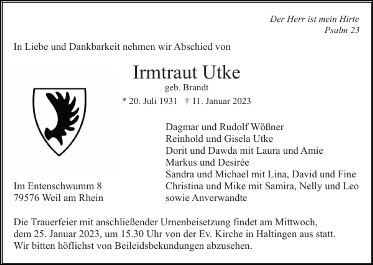<p>Der Herr ist mein Hirte<br />Psalm 23</p><p>In Liebe und Dankbarkeit nehmen wir Abschied von</p><p>Irmtraut Utke<br />geb. Brandt<br />* 20. Juli 1931 † 11. Januar 2023</p><p>Im Entenschwumm 8<br />79576 Weil am Rhein</p><p>Dagmar und Rudolf Wößner<br />Reinhold und Gisela Utke<br />Dorit und Dawda mit Laura und Amie<br />Markus und Desirée<br />Sandra und Michael mit Lina, David und Fine<br />Christina und Mike mit Samira, Nelly und Leo<br />sowie Anverwandte</p><p>Die Trauerfeier mit anschließender Urnenbeisetzung findet am Mittwoch,<br />dem 25. Januar 2023, um 15.30 Uhr von der Ev. Kirche in Haltingen aus statt.<br />Wir bitten höflichst von Beileidsbekundungen abzusehen.</p>