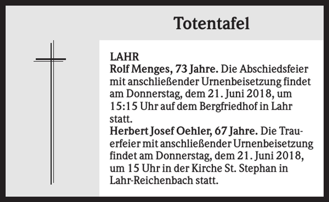 <p>Totentafel<br />LAHR<br />Rolf Menges, 73 Jahre. Die Abschiedsfeier<br />mit anschließender Urnenbeisetzung findet<br />am Donnerstag, dem 21. Juni 2018, um<br />15:15 Uhr auf dem Bergfriedhof in Lahr<br />statt.<br />Herbert Josef Oehler, 67 Jahre. Die Trauerfeier mit anschließender Urnenbeisetzung<br />findet am Donnerstag, dem 21. Juni 2018,<br />um 15 Uhr in der Kirche St. Stephan in<br />Lahr-Reichenbach statt.</p>