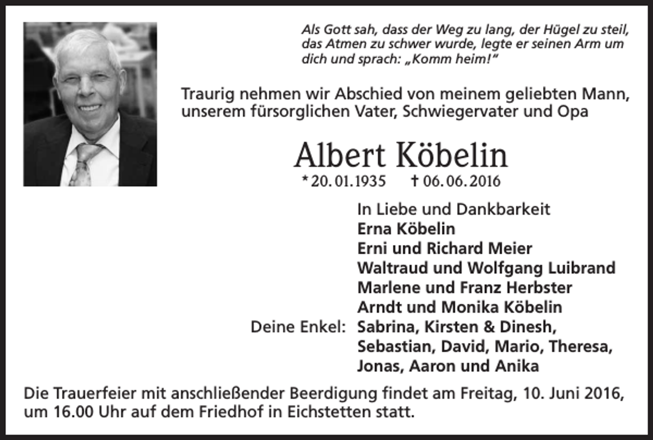 <p>Als Gott sah, dass der Weg zu lang, der Hügel zu steil,<br />das Atmen zu schwer wurde, legte er seinen Arm um<br />dich und sprach: „Komm heim!“</p><p>Traurig nehmen wir Abschied von meinem geliebten Mann,<br />unserem fürsorglichen Vater, Schwiegervater und Opa</p><p>Albert Köbelin<br />* 20. 01.1935</p><p>= 06. 06. 2016</p><p>In Liebe und Dankbarkeit<br />Erna Köbelin<br />Erni und Richard Meier<br />Waltraud und Wolfgang Luibrand<br />Marlene und Franz Herbster<br />Arndt und Monika Köbelin<br />Deine Enkel: Sabrina, Kirsten &amp; Dinesh,<br />Sebastian, David, Mario, Theresa,<br />Jonas, Aaron und Anika<br />Die Trauerfeier mit anschließender Beerdigung findet am Freitag, 10. Juni 2016,<br />um 16.00 Uhr auf dem Friedhof in Eichstetten statt.</p>