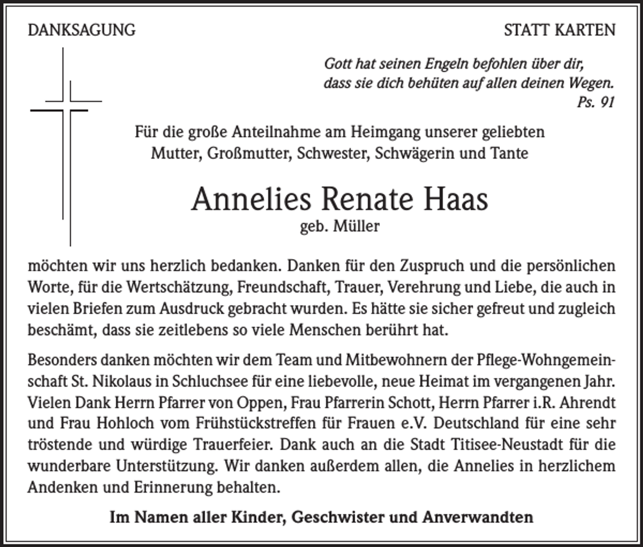 <p>DANKSAGUNG</p><p>STATT KARTEN<br />Gott hat seinen Engeln befohlen über dir,<br />dass sie dich behüten auf allen deinen Wegen.</p><p>Ps. 91</p><p>Für die große Anteilnahme am Heimgang unserer geliebten<br />Mutter, Großmutter, Schwester, Schwägerin und Tante</p><p>Annelies Renate Haas<br />geb. Müller</p><p>möchten wir uns herzlich bedanken. Danken für den Zuspruch und die persönlichen<br />Worte, für die Wertschätzung, Freundschaft, Trauer, Verehrung und Liebe, die auch in<br />vielen Briefen zum Ausdruck gebracht wurden. Es hätte sie sicher gefreut und zugleich<br />beschämt, dass sie zeitlebens so viele Menschen berührt hat.<br />Besonders danken möchten wir dem Team und Mitbewohnern der Pflege-Wohngemeinschaft St. Nikolaus in Schluchsee für eine liebevolle, neue Heimat im vergangenen Jahr.<br />Vielen Dank Herrn Pfarrer von Oppen, Frau Pfarrerin Schott, Herrn Pfarrer i.R. Ahrendt<br />und Frau Hohloch vom Frühstückstreffen für Frauen e.V. Deutschland für eine sehr<br />tröstende und würdige Trauerfeier. Dank auch an die Stadt Titisee-Neustadt für die<br />wunderbare Unterstützung. Wir danken außerdem allen, die Annelies in herzlichem<br />Andenken und Erinnerung behalten.<br />Im Namen aller Kinder, Geschwister und Anverwandten</p>