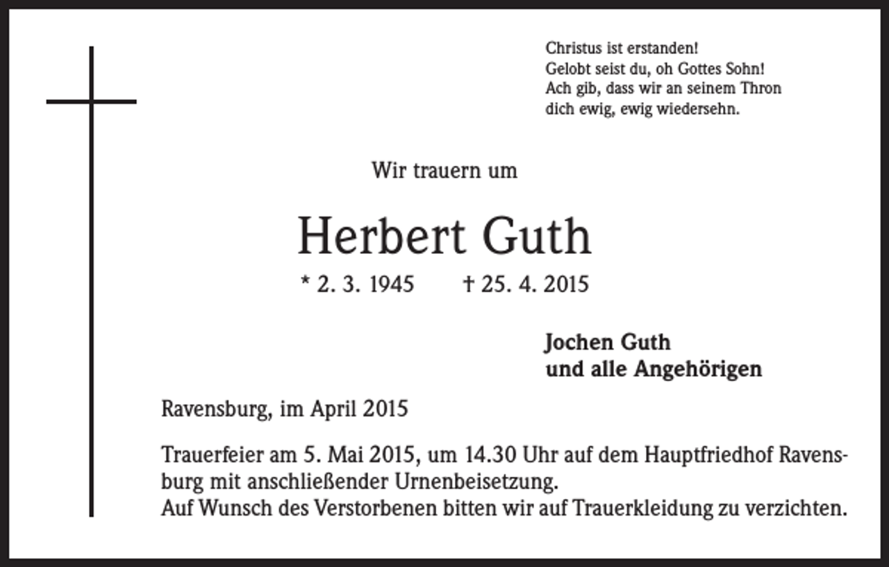 <p>Christus ist erstanden!<br />Gelobt seist du, oh Gottes Sohn!<br />Ach gib, dass wir an seinem Thron<br />dich ewig, ewig wiedersehn.</p><p>Wir trauern um</p><p>Herbert Guth<br />* 2. 3. 1945 † 25. 4. 2015<br />Jochen Guth<br />und alle Angehörigen<br />Ravensburg, im April 2015<br />Trauerfeier am 5. Mai 2015, um 14.30 Uhr auf dem Hauptfriedhof Ravensburg mit anschließender Urnenbeisetzung.<br />Auf Wunsch des Verstorbenen bitten wir auf Trauerkleidung zu verzichten.</p>