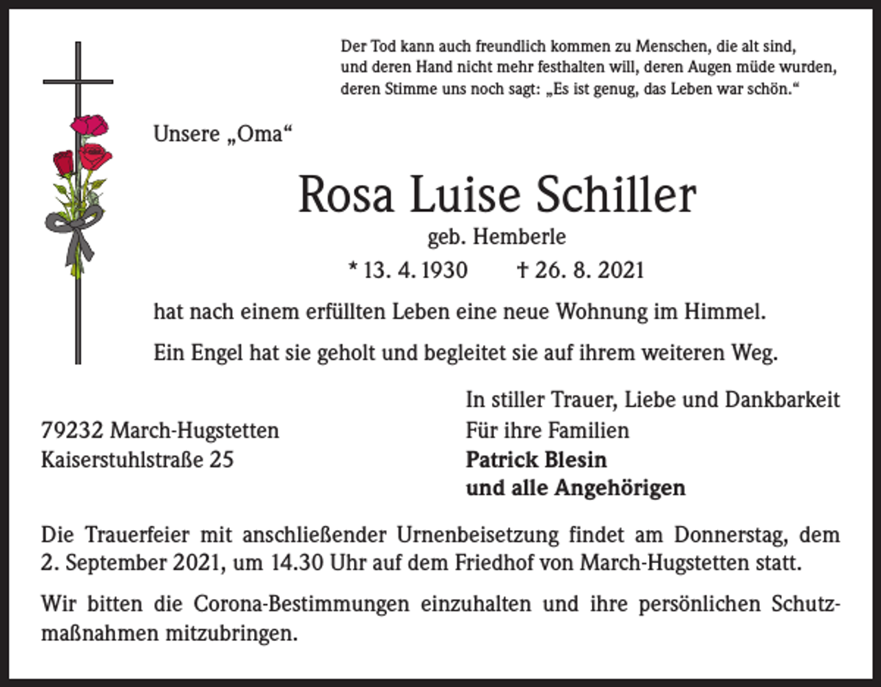 <p>Der Tod kann auch freundlich kommen zu Menschen, die alt sind,<br />und deren Hand nicht mehr festhalten will, deren Augen müde wurden,<br />deren Stimme uns noch sagt: „Es ist genug, das Leben war schön.“</p><p>Unsere „Oma“</p><p>Rosa Luise Schiller<br />geb. Hemberle<br />* 13. 4. 1930 † 26. 8. 2021</p><p>hat nach einem erfüllten Leben eine neue Wohnung im Himmel.<br />Ein Engel hat sie geholt und begleitet sie auf ihrem weiteren Weg.</p><p>79232 March-Hugstetten<br />Kaiserstuhlstraße 25</p><p>In stiller Trauer, Liebe und Dankbarkeit<br />Für ihre Familien<br />Patrick Blesin<br />und alle Angehörigen</p><p>Die Trauerfeier mit anschließender Urnenbeisetzung findet am Donnerstag, dem<br />2. September 2021, um 14.30 Uhr auf dem Friedhof von March-Hugstetten statt.<br />Wir bitten die Corona-Bestimmungen einzuhalten und ihre persönlichen Schutz­<br />maßnahmen mitzubringen.</p>