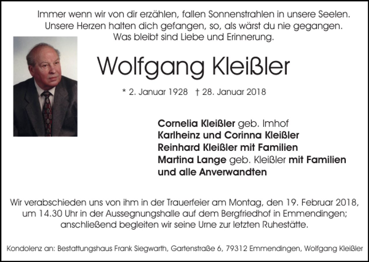<p>IImmer<br />m m er wenn<br />w e n n wir<br />wir von<br />v o n dir<br />dir erzählen,<br />er z ä hl e n, fallen<br />f all e n Sonnenstrahlen<br />S o n n enstr a hl e n i in<br />n uunsere<br />ns er e SSeelen.<br />e e l e n.<br />UUnsere<br />ns er e Herzen<br />H er z e n hhalten<br />alt e n dich<br />d i c h gefangen,<br />g ef a n g e n, so,<br />s o, als<br />als wärst<br />wärst ddu<br />u ninie<br />e ggegangen.<br />e g a n g e n.<br />WWas<br />as blbleibt<br />ei bt sisind<br />n d LiLiebe<br />e b e uund<br />n d Eri<br />n n er u n g.<br />Erinnerung.</p><p>WWolfgang<br />olf g a n g KlKleißler<br />ei ßl er<br />** 2.<br />2. JJanuar<br />a n u ar 1928<br />1 9 2 8 †† 28.<br />2 8 . Januar<br />J a n u ar</p><p>CCornelia<br />or n eli a KlKleißler<br />ei ßl er ggeb.<br />e b. I Imhof<br />m h of<br />KKarlheinz<br />arl h ei n z und<br />u n d Corinna<br />C ori n n a Kleißler<br />Kl ei ßl er<br />Kleißler<br />RReinhard<br />ei n h ar d Kl<br />ei ßl er mit<br />mit FFamilien<br />a mili e n<br />MMartina<br />arti n a L Lange<br />a n g e ggeb.<br />e b. KlKleißler<br />ei ßl er mit<br />mit F Familien<br />a mili e n<br />uund<br />n d alle<br />all e Anverwandten<br />A n v er w a n dt e n<br />Wirv verabschieden<br />Wir<br />er a bs c hi e d e n uuns<br />ns von<br />v o n iihm<br />h m iinn der<br />d er Trauerfeier<br />Tr a u erf ei er am<br />a m Montag,<br />M o nt a g, den<br />d e n 19.<br />1 9. Februar<br />F e br u ar 2018,<br />2 0 1 8,<br />uum<br />m 14.30<br />1 4. 3 0 UUhr<br />hr i in<br />n der<br />d er Aussegnungshalle<br />A u ss e g n u n gs h all e auf<br />a uf dem<br />d e m B Bergfriedhof<br />er gfri e d h of i ninE Emmendingen;<br />m m e n di n g e n;<br />anschließend<br />a ns c hli e ß e n d bbegleiten<br />e gl eit e n wir<br />wir sseine<br />ei n e Urne<br />Ur n e zzur<br />ur l letzten<br />et z t e n Ruhestätte.<br />R u h est ätt e.<br />KKondolenz<br />o n d ol e n z an:<br />a n: BBestattungshaus<br />est att u n gs h a us FrFrank<br />a n k SiSiegwarth,<br />e g w ar t h, Gartenstraße<br />G art e nstr a ß e 6,<br />6, 79312<br />7 9 31 2 EEmmendingen,<br />m m e n di n g e n, Wolfgang<br />W o lf g a n g Kleißler<br />Kl ei ßl er</p>