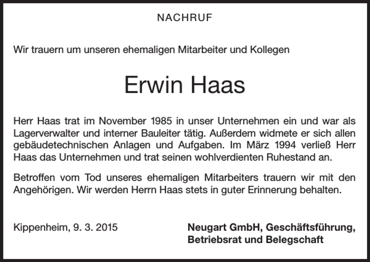 <p>NACHRUF<br />Wir trauern um unseren ehemaligen Mitarbeiter und Kollegen</p><p>Erwin Haas<br />Herr Haas trat im November 1985 in unser Unternehmen ein und war als<br />Lagerverwalter und interner Bauleiter tätig. Außerdem widmete er sich allen<br />gebäudetechnischen Anlagen und Aufgaben. Im März 1994 verließ Herr<br />Haas das Unternehmen und trat seinen wohlverdienten Ruhestand an.<br />Betroffen vom Tod unseres ehemaligen Mitarbeiters trauern wir mit den<br />Angehörigen. Wir werden Herrn Haas stets in guter Erinnerung behalten.</p><p>Kippenheim, 9. 3. 2015</p><p>Neugart GmbH, Geschäftsführung,<br />Betriebsrat und Belegschaft</p>