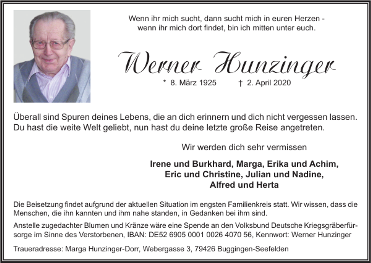 <p>Wenn ihr mich sucht, dann sucht mich in euren Herzen wenn ihr mich dort findet, bin ich mitten unter euch.</p><p>Werner Hunzinger<br />* 8. März 1925</p><p>† 2. April 2020</p><p>Überall sind Spuren deines Lebens, die an dich erinnern und dich nicht vergessen lassen.<br />Du hast die weite Welt geliebt, nun hast du deine letzte große Reise angetreten.<br />Wir werden dich sehr vermissen<br />Irene und Burkhard, Marga, Erika und Achim,<br />Eric und Christine, Julian und Nadine,<br />Alfred und Herta<br />Die Beisetzung findet aufgrund der aktuellen Situation im engsten Familienkreis statt. Wir wissen, dass die<br />Menschen, die ihn kannten und ihm nahe standen, in Gedanken bei ihm sind.<br />Anstelle zugedachter Blumen und Kränze wäre eine Spende an den Volksbund Deutsche Kriegsgräberfürsorge im Sinne des Verstorbenen, IBAN: DE52 6905 0001 0026 4070 56, Kennwort: Werner Hunzinger<br />Traueradresse: Marga Hunzinger-Dorr, Webergasse 3, 79426 Buggingen-Seefelden</p>