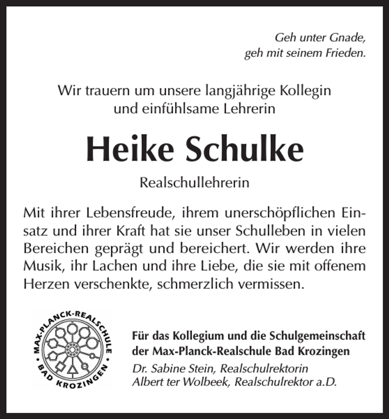 <p>Geh unter Gnade,<br />geh mit seinem Frieden.</p><p>Wir trauern um unsere langjährige Kollegin<br />und einfühlsame Lehrerin</p><p>Heike Schulke<br />Realschullehrerin<br />Mit ihrer Lebensfreude, ihrem unerschöpflichen Einsatz und ihrer Kraft hat sie unser Schulleben in vielen<br />Bereichen geprägt und bereichert. Wir werden ihre<br />Musik, ihr Lachen und ihre Liebe, die sie mit offenem<br />Herzen verschenkte, schmerzlich vermissen.<br />Für das Kollegium und die Schulgemeinschaft<br />der Max-Planck-Realschule Bad Krozingen<br />Dr. Sabine Stein, Realschulrektorin<br />Albert ter Wolbeek, Realschulrektor a.D.</p>