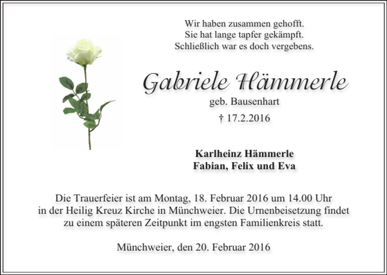 <p>Wir haben zusammen gehofft.<br />Sie hat lange tapfer gekämpft.<br />Schließlich war es doch vergebens.</p><p>Gabriele Hämmerle<br />geb. Bausenhart<br />† 17.2.2016<br />Karlheinz Hämmerle<br />Fabian, Felix und Eva<br />Die Trauerfeier ist am Montag, 18. Februar 2016 um 14.00 Uhr<br />in der Heilig Kreuz Kirche in Münchweier. Die Urnenbeisetzung findet<br />zu einem späteren Zeitpunkt im engsten Familienkreis statt.<br />Münchweier, den 20. Februar 2016</p>