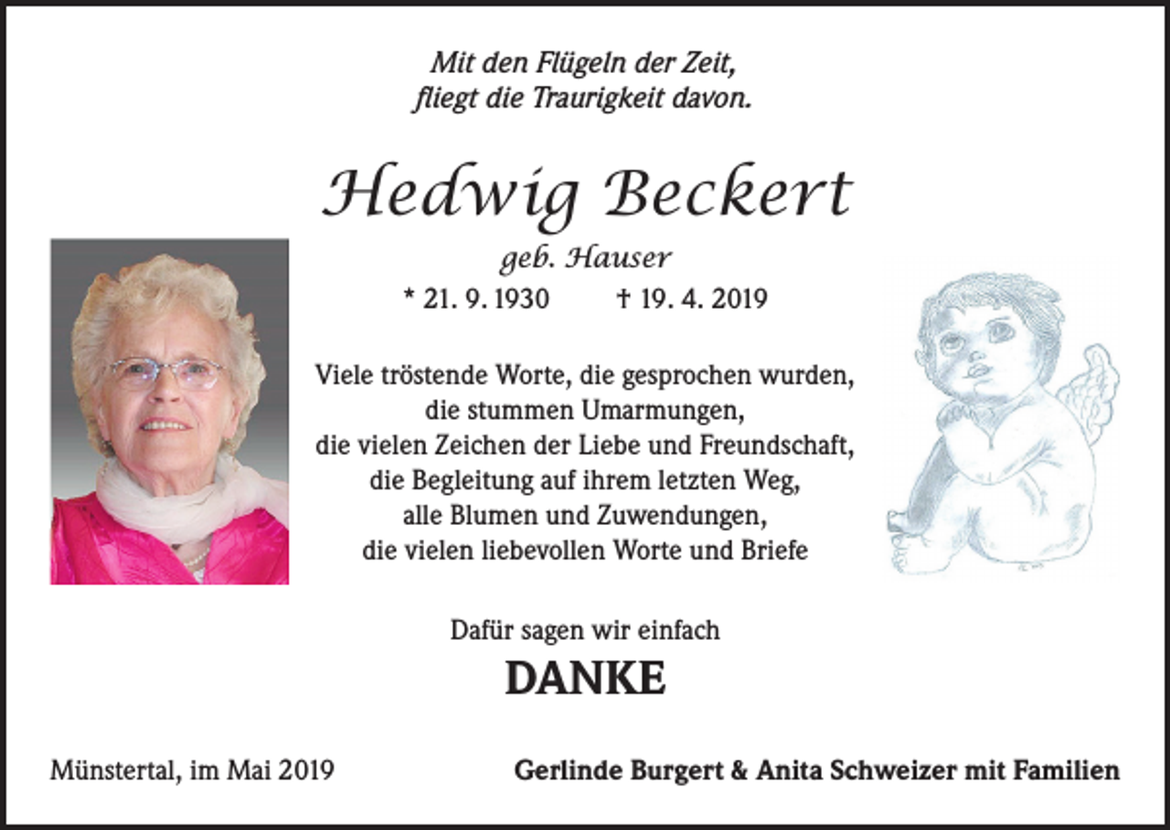 <p>Mit den Flügeln der Zeit,<br />fliegt die Traurigkeit davon.</p><p>Hedwig Beckert<br />geb. Hauser<br />* 21. 9. 1930<br />† 19. 4. 2019<br />Viele tröstende Worte, die gesprochen wurden,<br />die stummen Umarmungen,<br />die vielen Zeichen der Liebe und Freundschaft,<br />die Begleitung auf ihrem letzten Weg,<br />alle Blumen und Zuwendungen,<br />die vielen liebevollen Worte und Briefe<br />Dafür sagen wir einfach</p><p>DANKE<br />Münstertal, im Mai 2019</p><p>Gerlinde Burgert &amp; Anita Schweizer mit Familien</p>