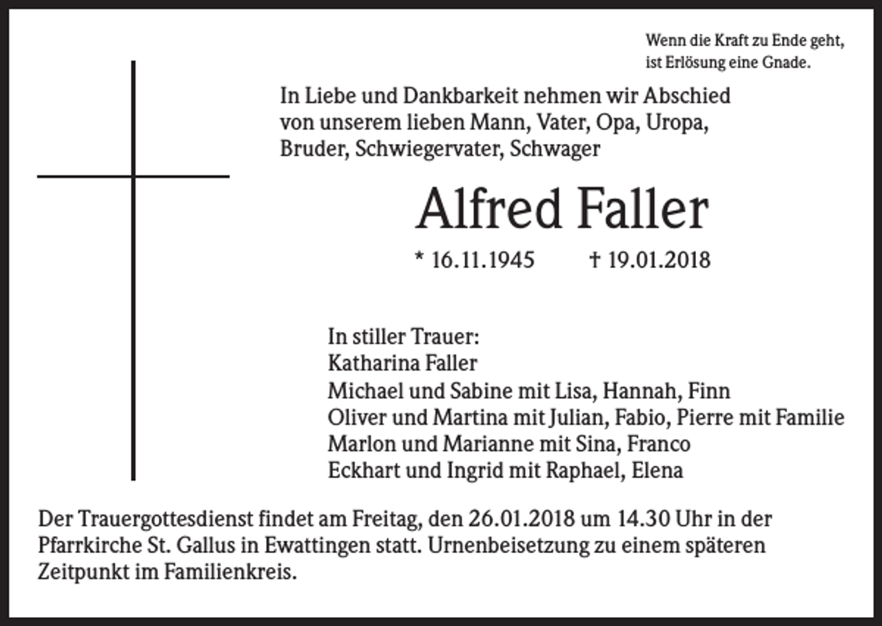 <p>Wenn die Kraft zu Ende geht,<br />ist Erlösung eine Gnade.</p><p>In Liebe und Dankbarkeit nehmen wir Abschied<br />von unserem lieben Mann, Vater, Opa, Uropa,<br />Bruder, Schwiegervater, Schwager</p><p>Alfred Faller<br />* 16.11.1945</p><p>† 19.01.2018</p><p>In stiller Trauer:<br />Katharina Faller<br />Michael und Sabine mit Lisa, Hannah, Finn<br />Oliver und Martina mit Julian, Fabio, Pierre mit Familie<br />Marlon und Marianne mit Sina, Franco<br />Eckhart und Ingrid mit Raphael, Elena<br />Der Trauergottesdienst findet am Freitag, den 26.01.2018 um 14.30 Uhr in der<br />Pfarrkirche St. Gallus in Ewattingen statt. Urnenbeisetzung zu einem späteren<br />Zeitpunkt im Familienkreis.</p>
