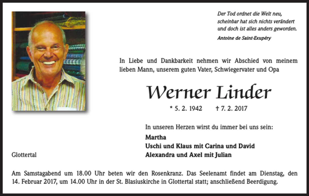 <p>Der Tod ordnet die Welt neu,<br />scheinbar hat sich nichts verändert<br />und doch ist alles anders geworden.<br />Antoine de Saint-Exupéry</p><p>In Liebe und Dankbarkeit nehmen wir Abschied von meinem<br />lieben Mann, unserem guten Vater, Schwiegervater und Opa</p><p>Werner Linder<br />* 5. 2. 1942 † 7. 2. 2017</p><p>Glottertal</p><p>In unseren Herzen wirst du immer bei uns sein:<br />Martha<br />Uschi und Klaus mit Carina und David<br />Alexandra und Axel mit Julian</p><p>Am Samstagabend um 18.00 Uhr beten wir den Rosenkranz. Das Seelenamt findet am Dienstag, den<br />14. Februar 2017, um 14.00 Uhr in der St. Blasiuskirche in Glottertal statt; an­schließend Beerdigung.</p>