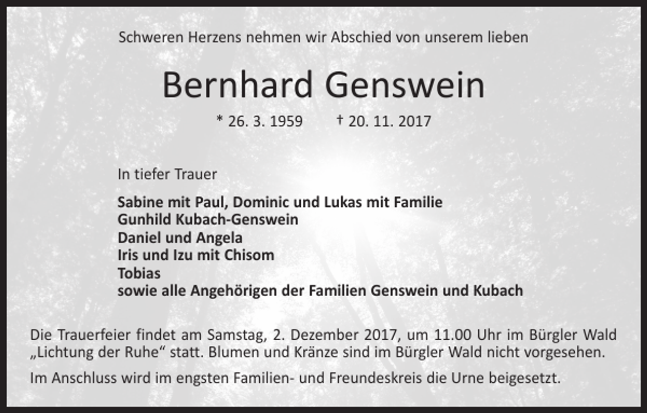 <p>Schweren Herzens nehmen wir Abschied von unserem lieben</p><p>Bernhard Genswein<br />* 26. 3. 1959 † 20. 11. 2017</p><p>In tiefer Trauer</p><p>Sabine mit Paul, Dominic und Lukas mit Familie<br />Gunhild Kubach-Genswein<br />Daniel und Angela<br />Iris und Izu mit Chisom<br />Tobias<br />sowie alle Angehörigen der Familien Genswein und Kubach<br />Die Trauerfeier findet am Samstag, 2. Dezember 2017, um 11.00 Uhr im Bürgler Wald<br />„Lichtung der Ruhe“ statt. Blumen und Kränze sind im Bürgler Wald nicht vorgesehen.<br />Im Anschluss wird im engsten Familien- und Freundeskreis die Urne beigesetzt.</p>