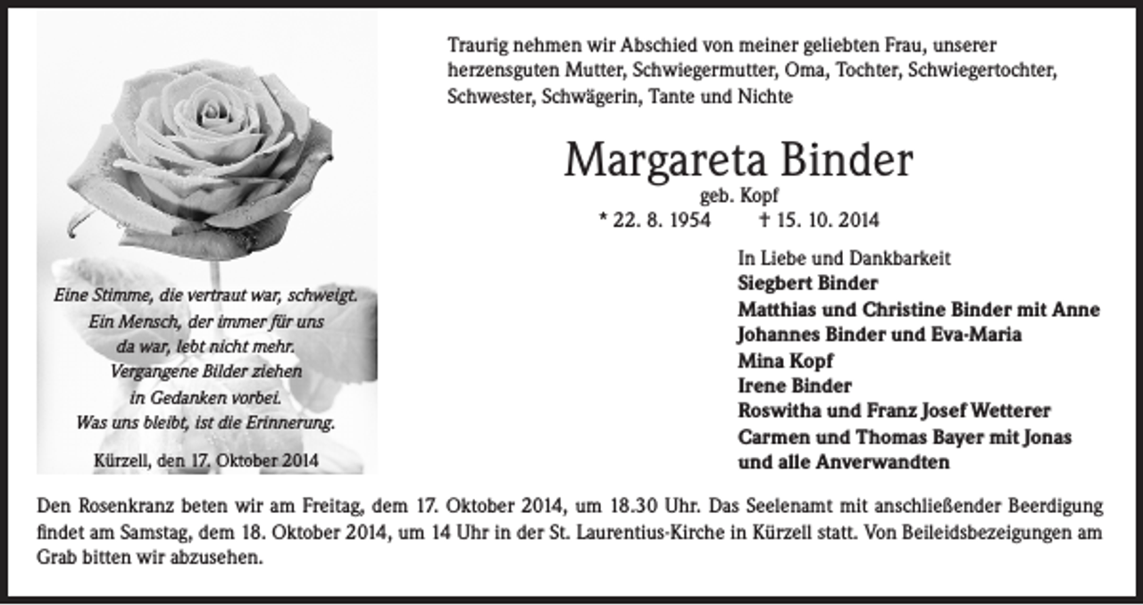 <p>Traurig nehmen wir Abschied von meiner geliebten Frau, unserer<br />herzensguten Mutter, Schwiegermutter, Oma, Tochter, Schwiegertochter,<br />Schwester, Schwägerin, Tante und Nichte</p><p>Margareta<br />Binder<br />geb. Kopf<br />* 22. 8. 1954<br />Eine Stimme, die vertraut war, schweigt.<br />Ein Mensch, der immer für uns<br />da war, lebt nicht mehr.<br />Vergangene Bilder ziehen<br />in Gedanken vorbei.<br />Was uns bleibt, ist die Erinnerung.<br />Kürzell, den 17. Oktober 2014</p><p>† 15. 10. 2014<br />In Liebe und Dankbarkeit<br />Siegbert Binder<br />Matthias und Christine Binder mit Anne<br />Johannes Binder und Eva-Maria<br />Mina Kopf<br />Irene Binder<br />Roswitha und Franz Josef Wetterer<br />Carmen und Thomas Bayer mit Jonas<br />und alle Anverwandten</p><p>Den Rosenkranz beten wir am Freitag, dem 17. Oktober 2014, um 18.30 Uhr. Das Seelenamt mit anschließender Beerdigung<br />findet am Samstag, dem 18. Oktober 2014, um 14 Uhr in der St. Laurentius-Kirche in Kürzell statt. Von Beileidsbezeigungen am<br />Grab bitten wir abzusehen.</p>