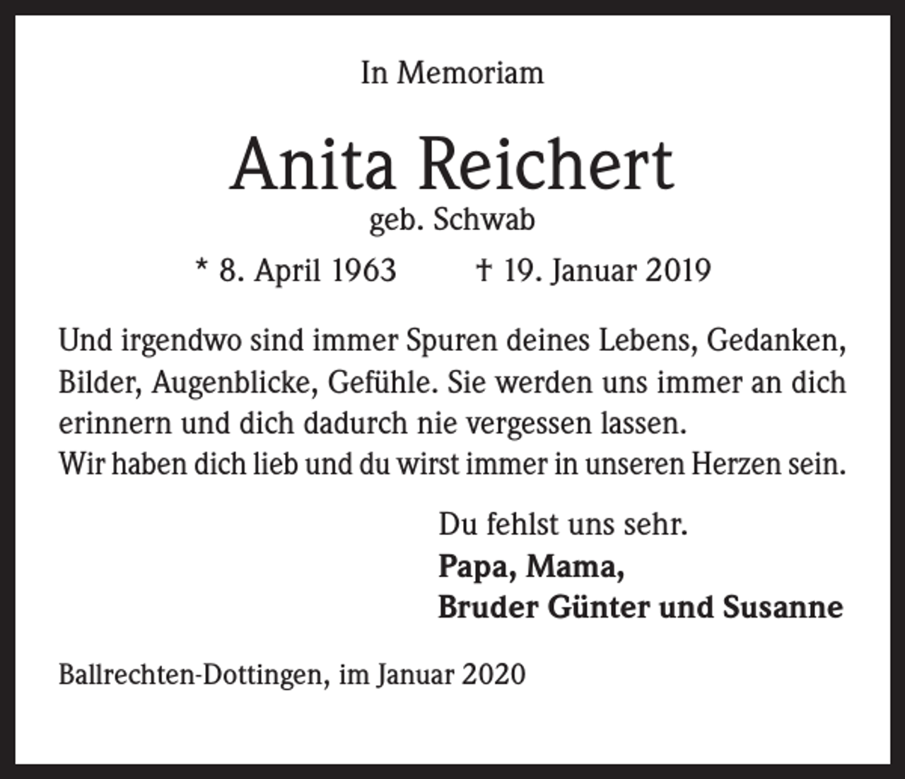 <p>In Memoriam</p><p>Anita Reichert</p><p>geb. Schwab<br />* 8. April 1963<br />† 19. Januar 2019<br />Und irgendwo sind immer Spuren deines Lebens, Gedanken,<br />Bilder, Augenblicke, Gefühle. Sie werden uns immer an dich<br />erinnern und dich dadurch nie vergessen lassen.<br />Wir haben dich lieb und du wirst immer in unseren Herzen sein.<br />Du fehlst uns sehr.<br />Papa, Mama,<br />Bruder Günter und Susanne<br />Ballrechten-Dottingen, im Januar 2020</p>