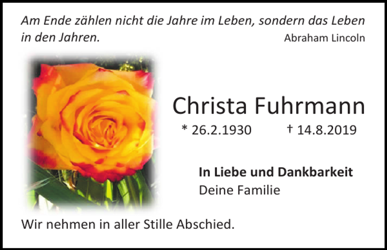 <p>Am Ende zählen nicht die Jahre im Leben, sondern das Leben<br />in den Jahren.<br />Abraham Lincoln</p><p>Christa Fuhrmann<br />* 26.2.1930</p><p>† 14.8.2019</p><p>In Liebe und Dankbarkeit<br />Deine Familie<br />Wir nehmen in aller Stille Abschied.</p>