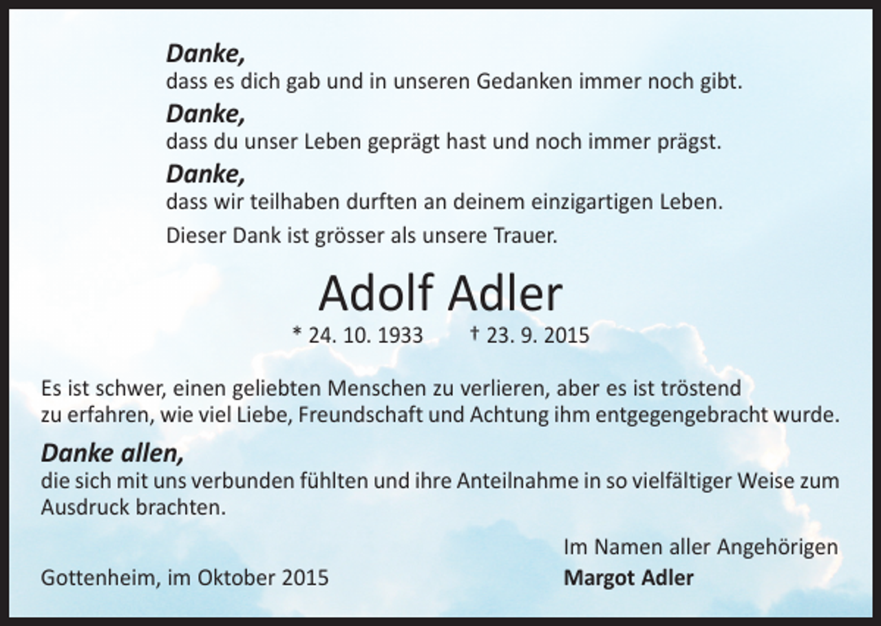 <p>Danke,</p><p>dass es dich gab und in unseren Gedanken immer noch gibt.</p><p>Danke,</p><p>dass du unser Leben geprägt hast und noch immer prägst.</p><p>Danke,</p><p>dass wir teilhaben durften an deinem einzigartigen Leben.<br />Dieser Dank ist grösser als unsere Trauer.</p><p>Adolf Adler</p><p>* 24. 10. 1933 † 23. 9. 2015<br />Es ist schwer, einen geliebten Menschen zu verlieren, aber es ist tröstend<br />zu ­erfahren, wie viel Liebe, Freundschaft und Achtung ihm entgegengebracht wurde.</p><p>Danke allen,</p><p>die sich mit uns verbunden fühlten und ihre Anteilnahme in so vielfältiger Weise zum<br />Ausdruck brachten.</p><p>Gottenheim, im Oktober 2015</p><p>Im Namen aller Angehörigen<br />Margot Adler</p>