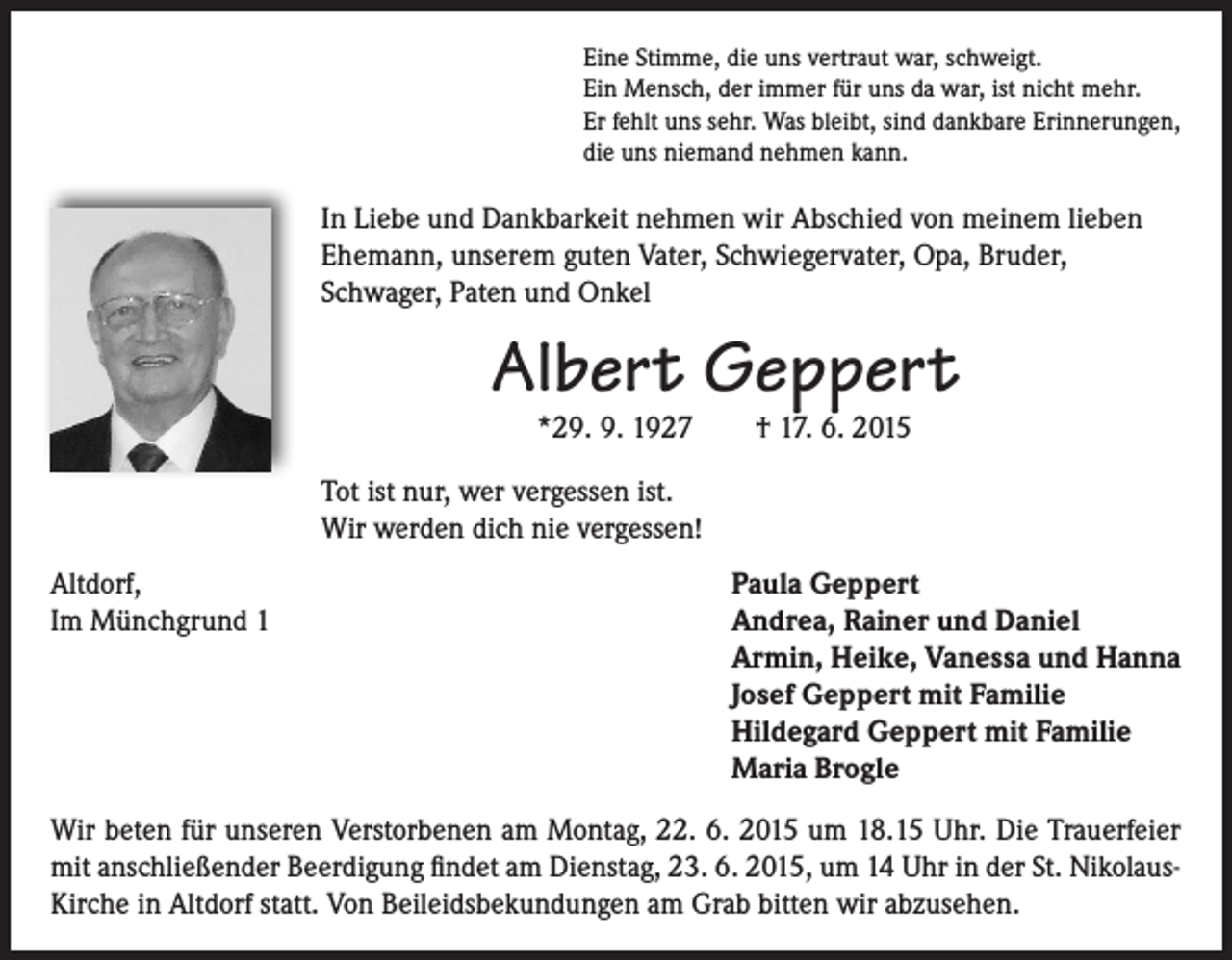 <p>Eine Stimme, die uns vertraut war, schweigt.<br />Ein Mensch, der immer für uns da war, ist nicht mehr.<br />Er fehlt uns sehr. Was bleibt, sind dankbare Erinnerungen,<br />die uns niemand nehmen kann.</p><p>In Liebe und Dankbarkeit nehmen wir Abschied von meinem lieben<br />Ehemann, unserem guten Vater, Schwiegervater, Opa, Bruder,<br />Schwager, Paten und Onkel</p><p>Albert Geppert<br />*29. 9. 1927</p><p>† 17. 6. 2015</p><p>Tot ist nur, wer vergessen ist.<br />Wir werden dich nie vergessen!<br />Altdorf,<br />Im Münchgrund 1</p><p>Paula Geppert<br />Andrea, Rainer und Daniel<br />Armin, Heike, Vanessa und Hanna<br />Josef Geppert mit Familie<br />Hildegard Geppert mit Familie<br />Maria Brogle</p><p>Wir beten für unseren Verstorbenen am Montag, 22. 6. 2015 um 18.15 Uhr. Die Trauerfeier<br />mit anschließender Beerdigung findet am Dienstag, 23. 6. 2015, um 14 Uhr in der St. NikolausKirche in Altdorf statt. Von Beileidsbekundungen am Grab bitten wir abzusehen.</p>