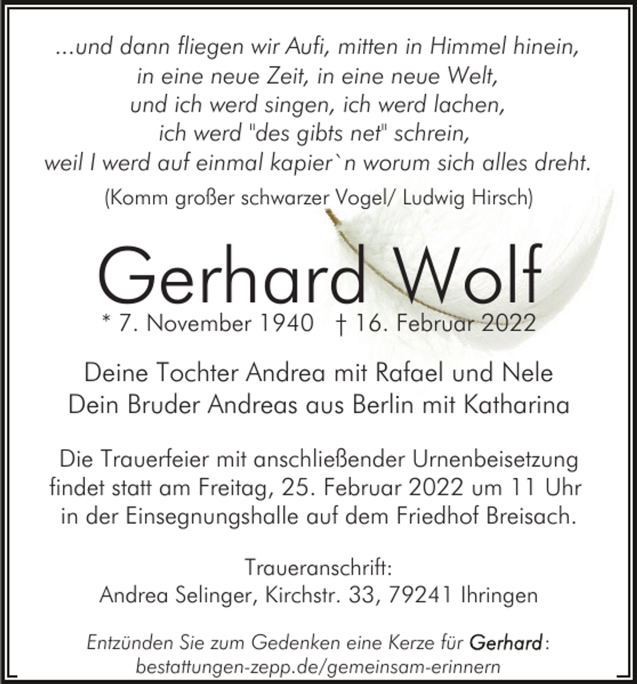 <p>...und dann fliegen wir Aufi, mitten in Himmel hinein,<br />in eine neue Zeit, in eine neue Welt,<br />und ich werd singen, ich werd lachen,<br />ich werd "des gibts net" schrein,<br />weil I werd auf einmal kapier`n worum sich alles dreht.<br />(Komm großer schwarzer Vogel/ Ludwig Hirsch)</p><p>Gerhard Wolf<br />* 7. November 1940 † 16. Februar 2022</p><p>Deine Tochter Andrea mit Rafael und Nele<br />Dein Bruder Andreas aus Berlin mit Katharina<br />Die Trauerfeier mit anschließender Urnenbeisetzung<br />findet statt am Freitag, 25. Februar 2022 um 11 Uhr<br />in der Einsegnungshalle auf dem Friedhof Breisach.<br />Traueranschrift:<br />Andrea Selinger, Kirchstr. 33, 79241 Ihringen<br />Entzünden Sie zum Gedenken eine Kerze für<br />bestattungen-zepp.de/gemeinsam-erinnern</p><p>:</p>