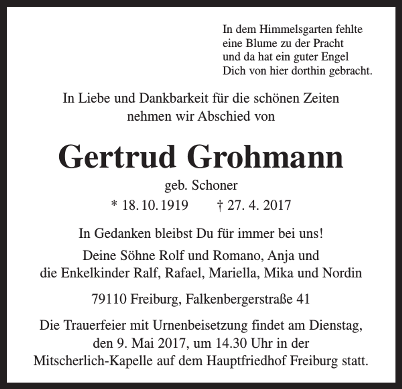 <p>In dem Himmelsgarten fehlte<br />eine Blume zu der Pracht<br />und da hat ein guter Engel<br />Dich von hier dorthin gebracht.</p><p>In Liebe und Dankbarkeit für die schönen Zeiten<br />nehmen wir Abschied von</p><p>Gertrud Grohmann<br />geb. Schoner<br />* 18. 10. 1919 † 27. 4. 2017<br />In Gedanken bleibst Du für immer bei uns!<br />Deine Söhne Rolf und Romano, Anja und<br />die Enkelkinder Ralf, Rafael, Mariella, Mika und Nordin<br />79110 Freiburg, Falkenbergerstraße 41<br />Die Trauerfeier mit Urnenbeisetzung findet am ­Dienstag,<br />den 9. Mai 2017, um 14.30 Uhr in der<br />Mitscherlich-Kapelle auf dem Hauptfriedhof Freiburg statt.</p>