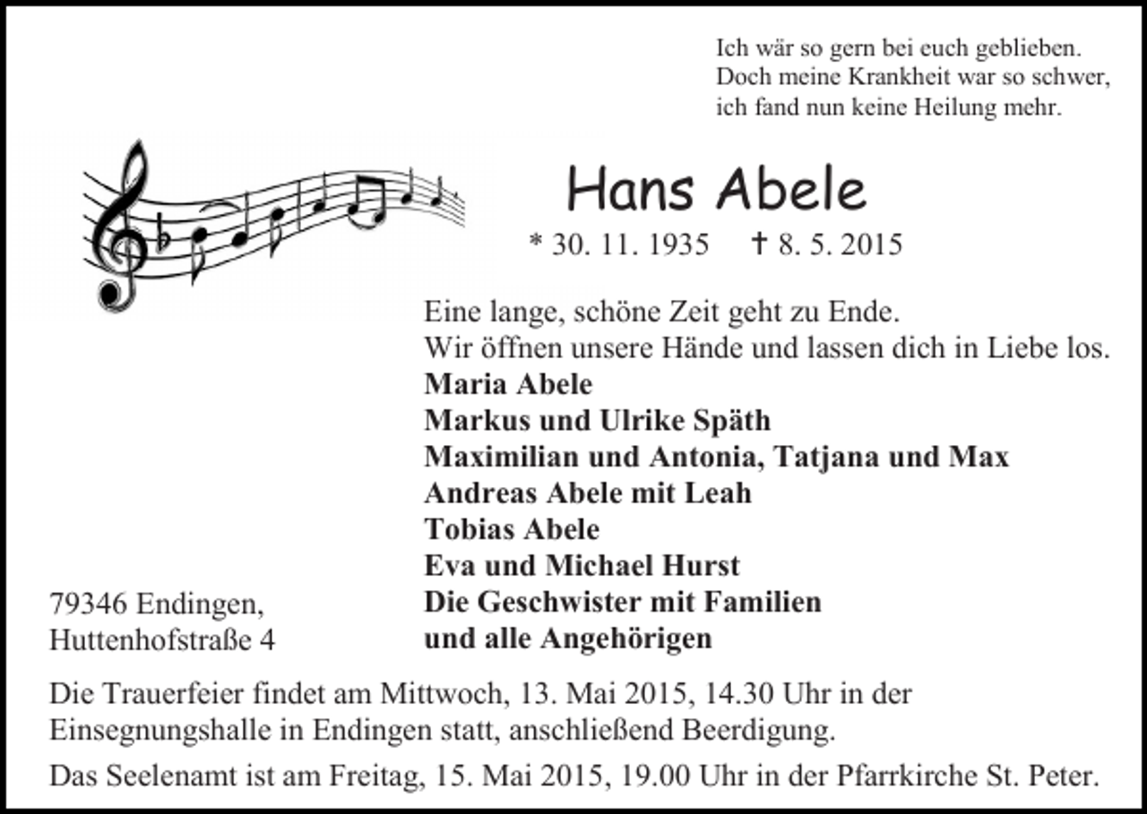 <p>Ich wär so gern bei euch geblieben.<br />Doch meine Krankheit war so schwer,<br />ich fand nun keine Heilung mehr.</p><p>Hans Abele</p><p>* 30. 11. 1935</p><p>79346 Endingen,<br />Huttenhofstraße 4</p><p> 8. 5. 2015</p><p>Eine lange, schöne Zeit geht zu Ende.<br />Wir öffnen unsere Hände und lassen dich in Liebe los.<br />Maria Abele<br />Markus und Ulrike Späth<br />Maximilian und Antonia, Tatjana und Max<br />Andreas Abele mit Leah<br />Tobias Abele<br />Eva und Michael Hurst<br />Die Geschwister mit Familien<br />und alle Angehörigen</p><p>Die Trauerfeier findet am Mittwoch, 13. Mai 2015, 14.30 Uhr in der<br />Einsegnungshalle in Endingen statt, anschließend Beerdigung.<br />Das Seelenamt ist am Freitag, 15. Mai 2015, 19.00 Uhr in der Pfarrkirche St. Peter.</p>