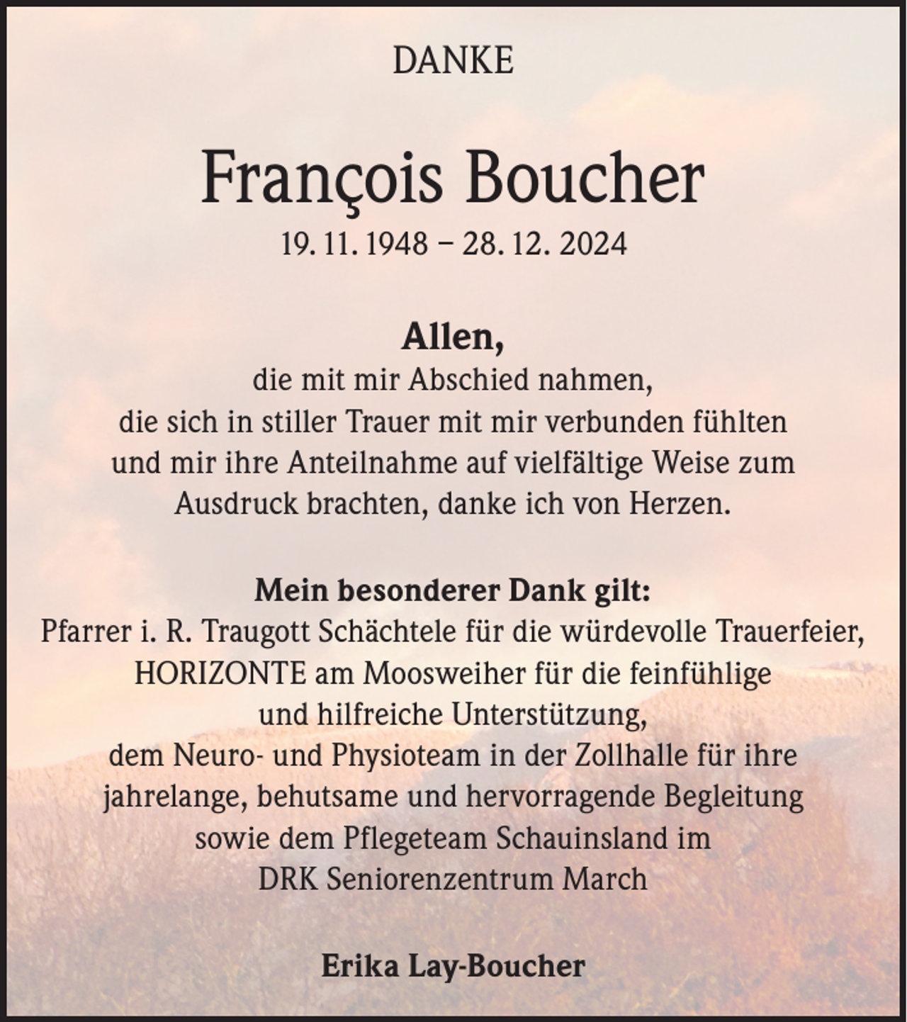 <p>DANKE</p><p>François Boucher<br />19. 11. 1948 – 28. 12. 2024</p><p>Allen,</p><p>die mit mir Abschied nahmen,<br />die sich in stiller Trauer mit mir verbunden fühlten<br />und mir ihre Anteilnahme auf vielfältige Weise zum<br />Ausdruck brachten, danke ich von Herzen.<br />Mein besonderer Dank gilt:<br />Pfarrer i. R. Traugott Schächtele für die würdevolle Trauerfeier,<br />HORIZONTE am Moosweiher für die feinfühlige<br />und hilfreiche Unterstützung,<br />dem Neuro- und Physioteam in der Zollhalle für ihre<br />jahrelange, behutsame und hervorragende Begleitung<br />sowie dem Pflegeteam Schauinsland im<br />DRK Seniorenzentrum March<br />Erika Lay-Boucher</p>