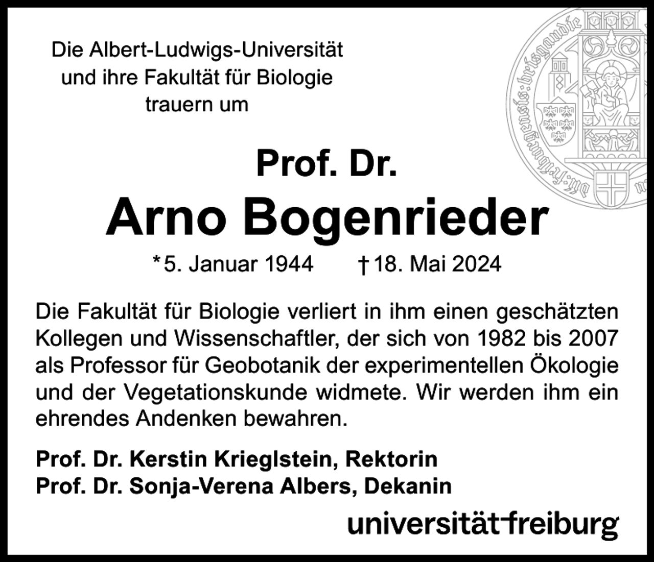 <p>Die Albert-Ludwigs-Universität<br />und ihre Fakultät für Biologie<br />trauern um</p><p>Prof. Dr.</p><p>Arno Bogenrieder<br />* 5. Januar 1944</p><p>† 18. Mai 2024</p><p>Die Fakultät für Biologie verliert in ihm einen geschätzten<br />Kollegen und Wissenschaftler, der sich von 1982 bis 2007<br />als Professor für Geobotanik der experimentellen Ökologie<br />und der Vegetationskunde widmete. Wir werden ihm ein<br />ehrendes Andenken bewahren.<br />Prof. Dr. Kerstin Krieglstein, Rektorin<br />Prof. Dr. Sonja-Verena Albers, Dekanin</p>