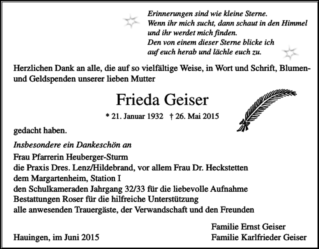 <p>Erinnerungen sind wie kleine Sterne.<br />Wenn ihr mich sucht, dann schaut in den Himmel<br />und ihr werdet mich finden.<br />Den von einem dieser Sterne blicke ich<br />auf euch herab und lächle euch zu.</p><p>Herzlichen Dank an alle, die auf so vielfältige Weise, in Wort und Schrift, Blumenund Geldspenden unserer lieben Mutter</p><p>Frieda Geiser<br />* 21. Januar 1932 † 26. Mai 2015</p><p>gedacht haben.<br />Insbesondere ein Dankeschön an<br />Frau Pfarrerin Heuberger-Sturm<br />die Praxis Dres. Lenz/Hildebrand, vor allem Frau Dr. Heckstetten<br />dem Margartenheim, Station I<br />den Schulkameraden Jahrgang 32/33 für die liebevolle Aufnahme<br />Bestattungen Roser für die hilfreiche Unterstützung<br />alle anwesenden Trauergäste, der Verwandschaft und den Freunden<br />Hauingen, im Juni 2015</p><p>Familie Ernst Geiser<br />Familie Karlfrieder Geiser</p>
