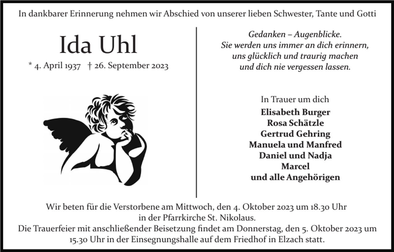 <p>In dankbarer Erinnerung nehmen wir Abschied von unserer lieben Schwester, Tante und Gotti</p><p>Ida Uhl<br />* 4. April 1937 † 26. September 2023</p><p>Gedanken – Augenblicke.<br />Sie werden uns immer an dich erinnern,<br />uns glücklich und traurig machen<br />und dich nie vergessen lassen.</p><p>In Trauer um dich<br />Elisabeth Burger<br />Rosa Schätzle<br />Gertrud Gehring<br />Manuela und Manfred<br />Daniel und Nadja<br />Marcel<br />und alle Angehörigen<br />Wir beten für die Verstorbene am Mittwoch, den 4. Oktober 2023 um 18.30 Uhr<br />in der Pfarrkirche St. Nikolaus.<br />Die Trauerfeier mit anschließender Beisetzung ﬁndet am Donnerstag, den 5. Oktober 2023 um<br />15.30 Uhr in der Einsegnungshalle auf dem Friedhof in Elzach statt.</p>