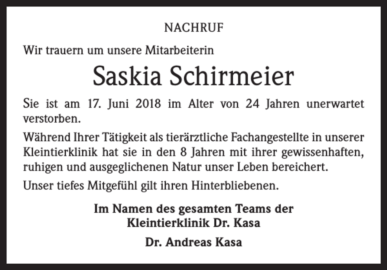 <p>NACHRUF<br />Wir trauern um unsere Mitarbeiterin</p><p>Saskia Schirmeier<br />Sie ist am 17. Juni 2018 im Alter von 24 Jahren unerwartet</p><p>v­ erstorben.<br />Während Ihrer Tätigkeit als tierärztliche Fachangestellte in unserer<br />Kleintierklinik hat sie in den 8 Jahren mit ihrer gewissenhaften,<br />ruhigen und ausgeglichenen Natur unser Leben bereichert.<br />Unser tiefes Mitgefühl gilt ihren Hinterbliebenen.<br />Im Namen des gesamten Teams der<br />Kleintierklinik Dr. Kasa<br />Dr. Andreas Kasa</p>