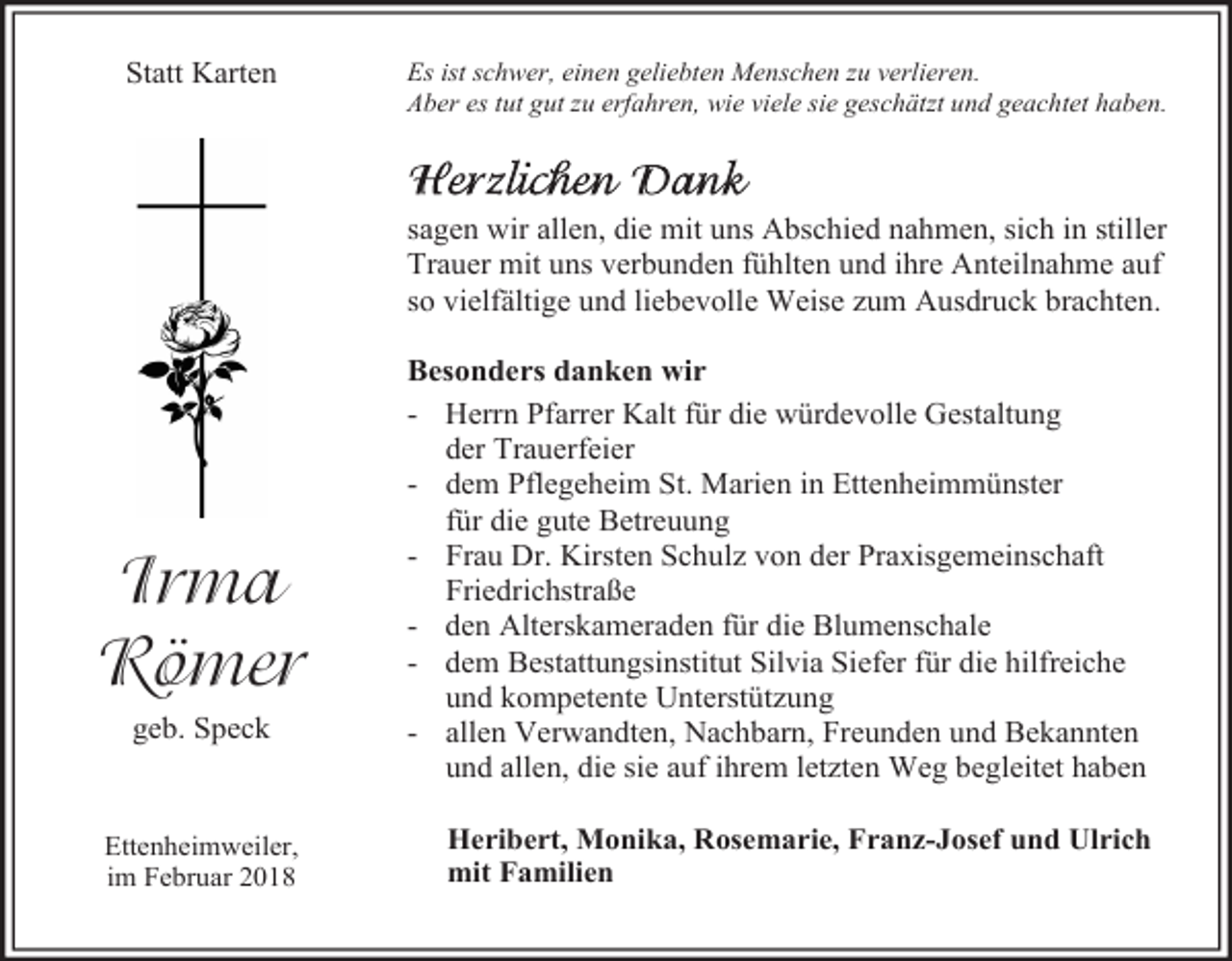 <p>Statt Karten</p><p>Es ist schwer, einen geliebten Menschen zu verlieren.<br />Aber es tut gut zu erfahren, wie viele sie geschätzt und geachtet haben.</p><p>sagen wir allen, die mit uns Abschied nahmen, sich in stiller<br />Trauer mit uns verbunden fühlten und ihre Anteilnahme auf<br />so vielfältige und liebevolle Weise zum Ausdruck brachten.</p><p>Irma<br />Römer<br />geb. Speck</p><p>Ettenheimweiler,<br />im Februar 2018</p><p>Besonders danken wir<br />- Herrn Pfarrer Kalt für die würdevolle Gestaltung<br />der Trauerfeier<br />- dem Pflegeheim St. Marien in Ettenheimmünster<br />für die gute Betreuung<br />- Frau Dr. Kirsten Schulz von der Praxisgemeinschaft<br />Friedrichstraße<br />- den Alterskameraden für die Blumenschale<br />- dem Bestattungsinstitut Silvia Siefer für die hilfreiche<br />und kompetente Unterstützung<br />- allen Verwandten, Nachbarn, Freunden und Bekannten<br />und allen, die sie auf ihrem letzten Weg begleitet haben<br />Heribert, Monika, Rosemarie, Franz-Josef und Ulrich<br />mit Familien</p>