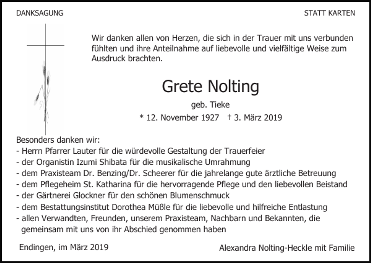 <p>DANKSAGUNG</p><p>STATT KARTEN</p><p>Wir danken allen von Herzen, die sich in der Trauer mit uns verbunden<br />fühlten und ihre Anteilnahme auf liebevolle und vielfältige Weise zum<br />Ausdruck brachten.</p><p>Grete Nolting<br />geb. Tieke<br />* 12. November 1927 † 3. März 2019<br />Besonders danken wir:<br />- Herrn Pfarrer Lauter für die würdevolle Gestaltung der Trauerfeier<br />- der Organistin Izumi Shibata für die musikalische Umrahmung<br />- dem Praxisteam Dr. Benzing/Dr. Scheerer für die jahrelange gute ärztliche Betreuung<br />- dem Pflegeheim St. Katharina für die hervorragende Pflege und den liebevollen Beistand<br />- der Gärtnerei Glockner für den schönen Blumenschmuck<br />- dem Bestattungsinstitut Dorothea Müßle für die liebevolle und hilfreiche Entlastung<br />- allen Verwandten, Freunden, unserem Praxisteam, Nachbarn und Bekannten, die<br />gemeinsam mit uns von ihr Abschied genommen haben<br />Endingen, im März 2019</p><p>Alexandra Nolting-Heckle mit Familie</p>