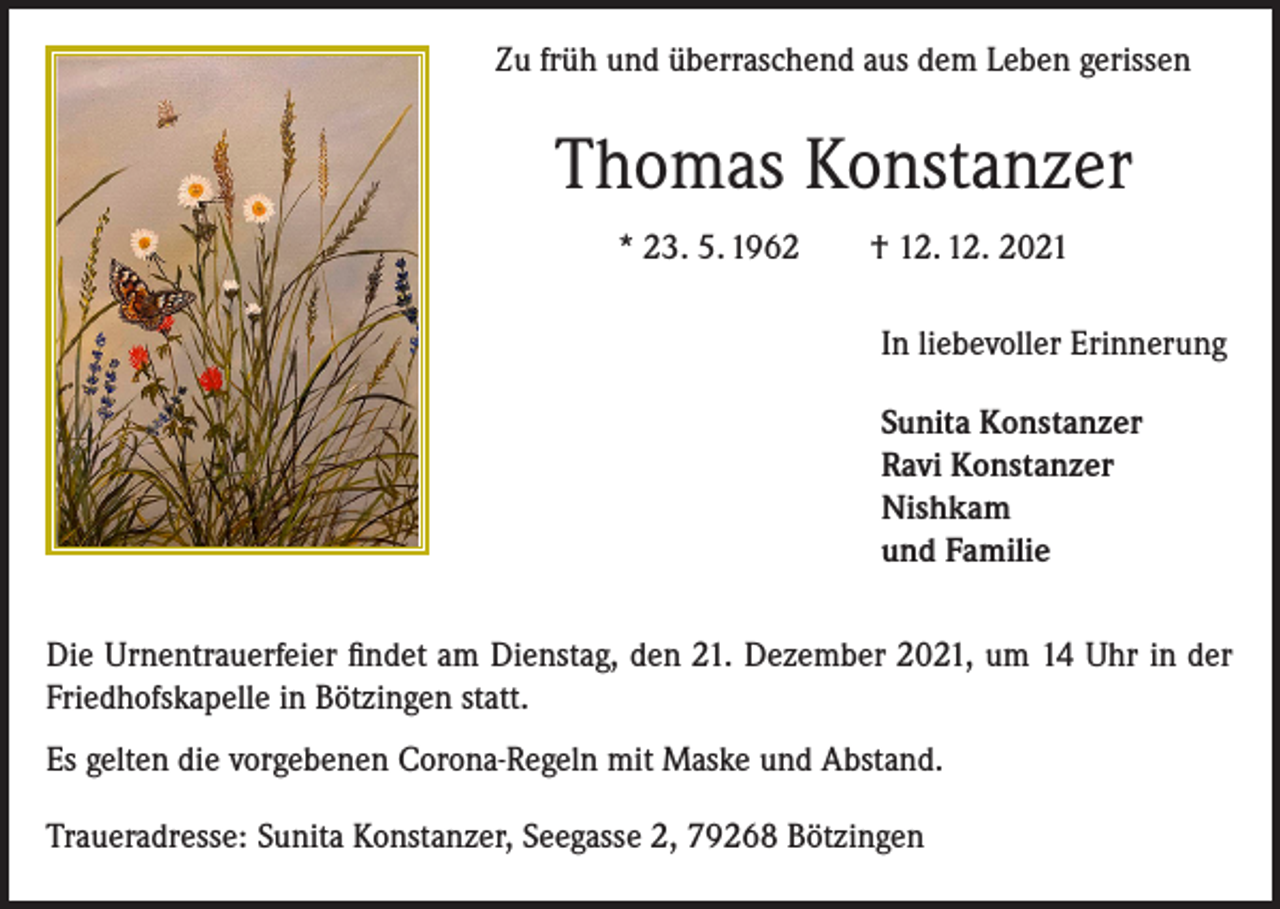 <p>Zu früh und überraschend aus dem Leben gerissen</p><p>Thomas Konstanzer<br />* 23. 5. 1962 † 12. 12. 2021<br />In liebevoller Erinnerung<br />Sunita Konstanzer<br />Ravi Konstanzer<br />Nishkam<br />und Familie<br />Die Urnentrauerfeier findet am Dienstag, den 21. Dezember 2021, um 14 Uhr in der<br />Friedhofskapelle in Bötzingen statt.<br />Es gelten die vorgebenen Corona-Regeln mit Maske und Abstand.<br />Traueradresse: Sunita Konstanzer, Seegasse 2, 79268 Bötzingen</p>