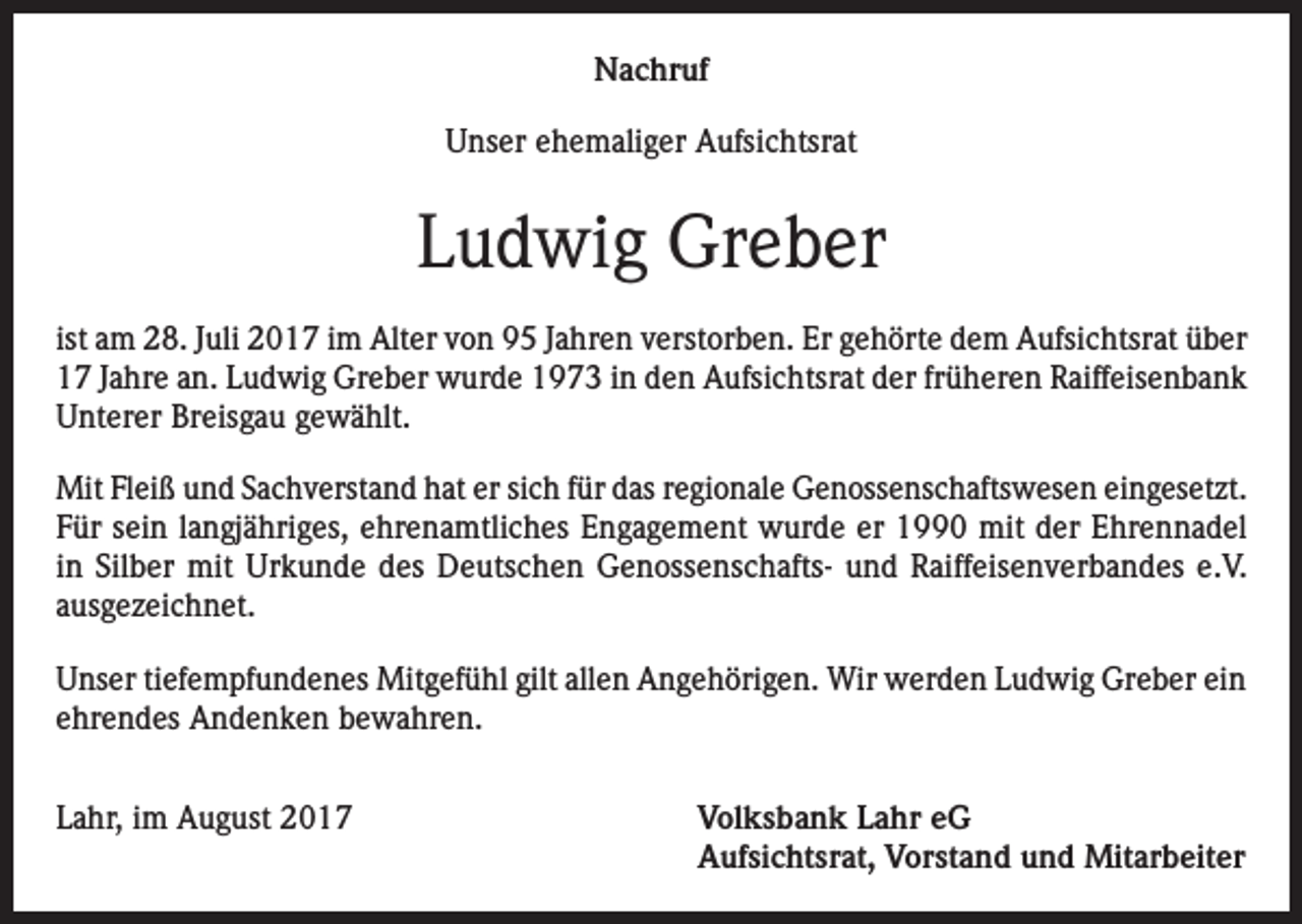 <p>Nachruf<br />Unser ehemaliger Aufsichtsrat</p><p>Ludwig Greber<br />ist am 28. Juli 2017 im Alter von 95 Jahren verstorben. Er gehörte dem Aufsichtsrat über<br />17 Jahre an. Ludwig Greber wurde 1973 in den Aufsichtsrat der früheren Raiffeisenbank<br />Unterer Breisgau gewählt.<br />Mit Fleiß und Sachverstand hat er sich für das regionale Genossenschaftswesen eingesetzt.<br />Für sein langjähriges, ehrenamtliches Engagement wurde er 1990 mit der Ehrennadel<br />in Silber mit Urkunde des Deutschen Genossenschafts- und Raiffeisenverbandes e.V.<br />ausgezeichnet.<br />Unser tiefempfundenes Mitgefühl gilt allen Angehörigen. Wir werden Ludwig Greber ein<br />ehrendes Andenken bewahren.<br />Lahr, im August 2017 Volksbank Lahr eG<br />Aufsichtsrat, Vorstand und Mitarbeiter</p>