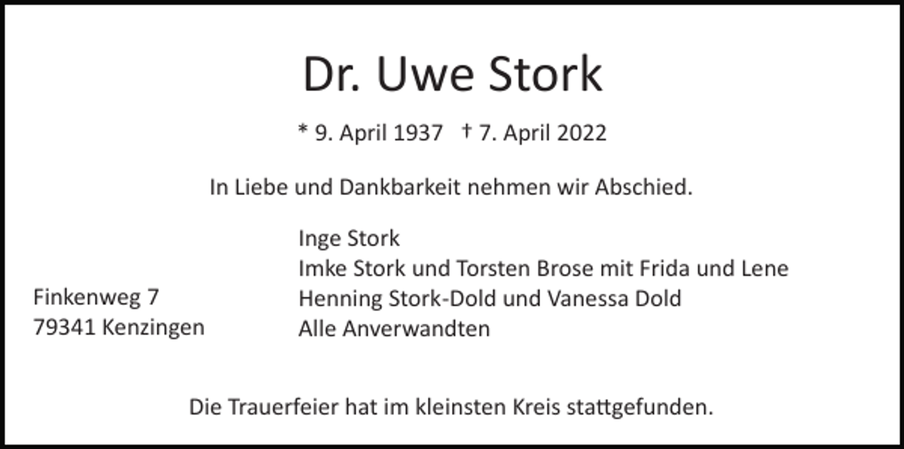 <p>Dr. Uwe Stork<br />* 9. April 1937 † 7. April 2022<br />In Liebe und Dankbarkeit nehmen wir Abschied.</p><p>Finkenweg 9341 Kenzingen</p><p>Inge Stork<br />Imke Stork und Torsten Brose mit Frida und Lene<br />Henning Stork­Dold und Vanessa Dold<br />Alle Anverwandten</p><p>Die Trauerfeier hat im kleinsten Kreis sta�gefunden.</p>