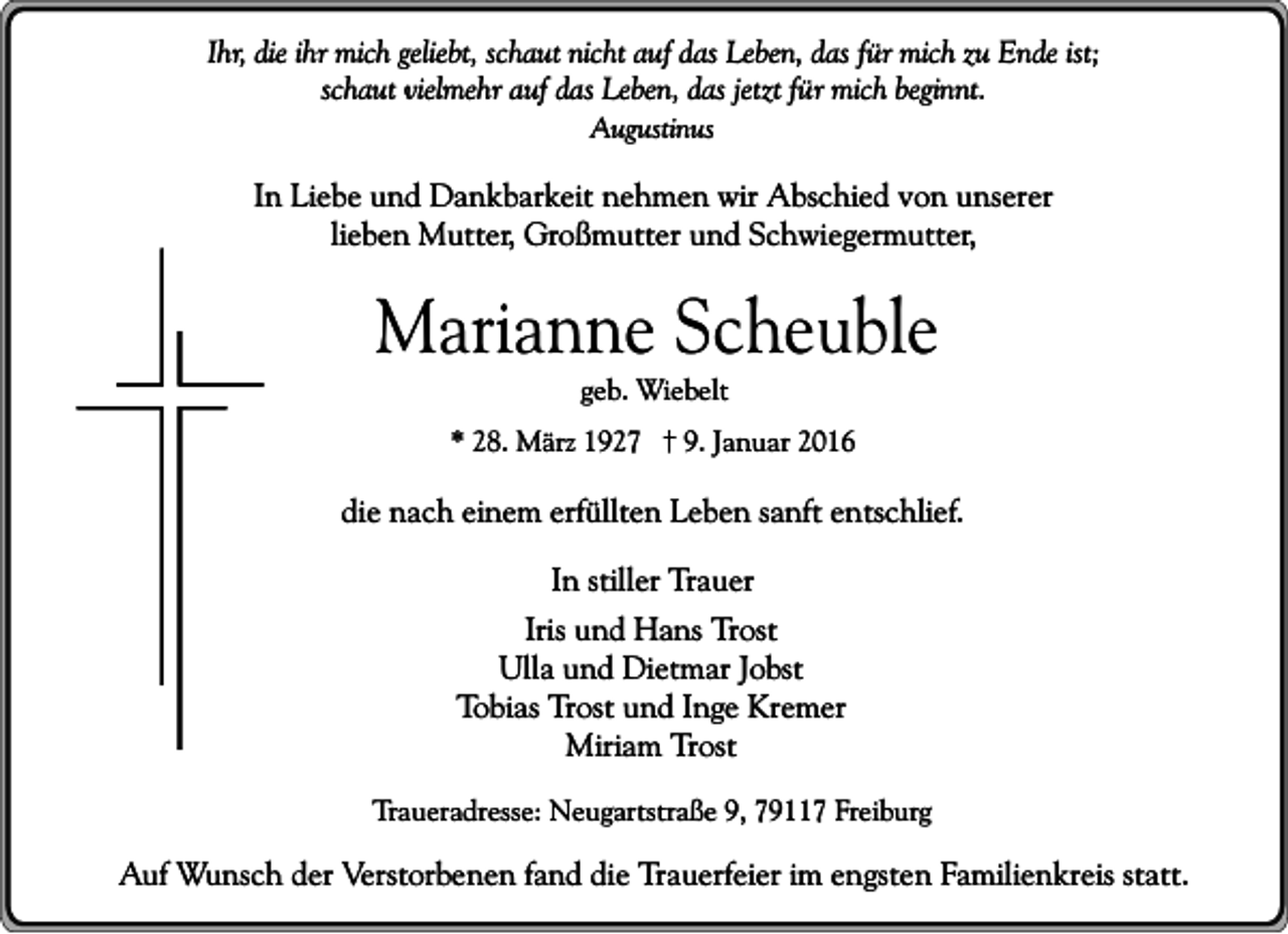 <p>Ihr, die ihr mich geliebt, schaut nicht auf das Leben, das für mich zu Ende ist;<br />schaut vielmehr auf das Leben, das jetzt für mich beginnt.<br />Augustinus</p><p>In Liebe und Dankbarkeit nehmen wir Abschied von unserer<br />lieben Mutter, Großmutter und Schwiegermutter,</p><p>Marianne Scheuble<br />geb. Wiebelt</p><p>* 28. März 1927</p><p>9. Januar 2016</p><p>die nach einem erfüllten Leben sanft entschlief.<br />In stiller Trauer<br />Iris und Hans Trost<br />Ulla und Dietmar Jobst<br />Tobias Trost und Inge Kremer<br />Miriam Trost<br />Traueradresse: Neugartstraße 9, 79117 Freiburg</p><p>Auf Wunsch der Verstorbenen fand die Trauerfeier im engsten Familienkreis statt.</p>