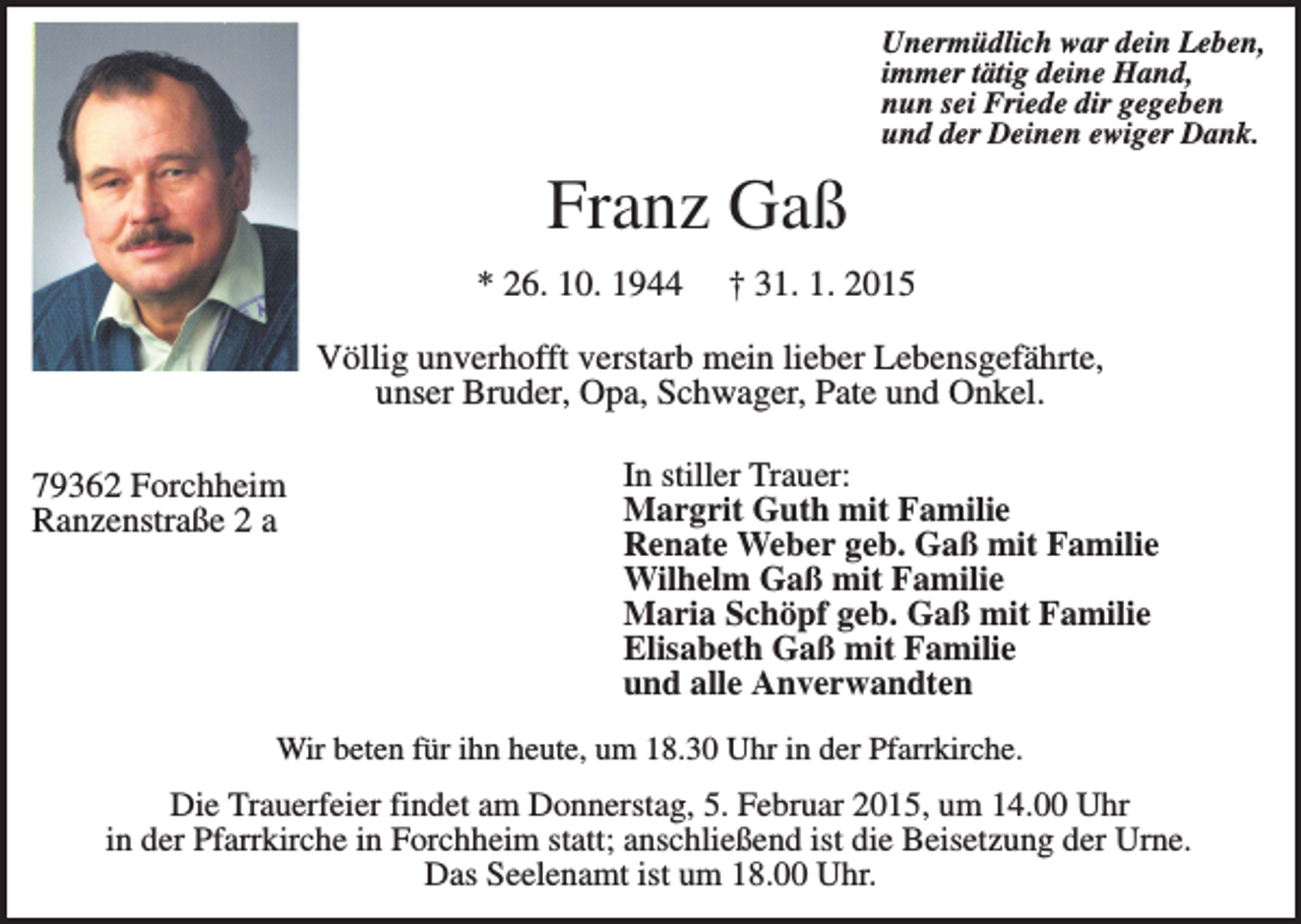 <p>Unermüdlich war dein Leben,<br />immer tätig deine Hand,<br />nun sei Friede dir gegeben<br />und der Deinen ewiger Dank.</p><p>Franz Gaß<br />* 26. 10. 1944</p><p>† 31. 1. 2015</p><p>Völlig unverhofft verstarb mein lieber Lebensgefährte,<br />unser Bruder, Opa, Schwager, Pate und Onkel.<br />79362 Forchheim<br />Ranzenstraße 2 a</p><p>In stiller Trauer:<br />Margrit Guth mit Familie<br />Renate Weber geb. Gaß mit Familie<br />Wilhelm Gaß mit Familie<br />Maria Schöpf geb. Gaß mit Familie<br />Elisabeth Gaß mit Familie<br />und alle Anverwandten</p><p>Wir beten für ihn heute, um 18.30 Uhr in der Pfarrkirche.</p><p>Die Trauerfeier findet am Donnerstag, 5. Februar 2015, um 14.00 Uhr<br />in der Pfarrkirche in Forchheim statt; anschließend ist die Beisetzung der Urne.<br />Das Seelenamt ist um 18.00 Uhr.</p>