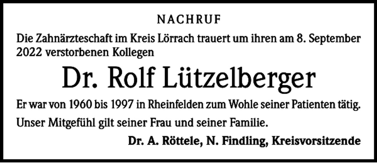 <p>N AC H R U F<br />Die Zahnärzteschaft im Kreis Lörrach trauert um ihren am 8. September<br />2022 verstorbenen Kollegen</p><p>Dr. Rolf Lützelberger<br />Er war von 1960 bis 1997 in Rheinfelden zum Wohle seiner Patienten tätig.<br />Unser Mitgefühl gilt seiner Frau und seiner Familie.<br />Dr. A. Röttele, N. Findling, Kreisvorsitzende</p>