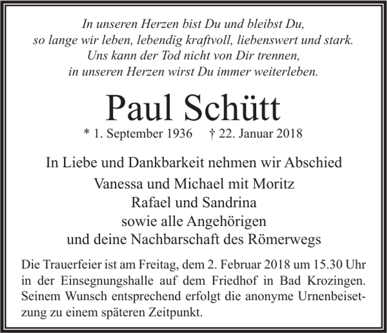 <p>IInn unseren<br />u ns er e n Herzen<br />H erz e n bist<br />bist Du<br />D u und<br />u n d bleibst<br />bl ei bst Du,<br />D u,<br />stark.<br />ssoo llange<br />a n g e wir<br />wir lleben,<br />e b e n, llebendig<br />e b e n di g kraftvoll,<br />kr aft v oll, liliebenswert<br />e b e ns w ert und<br />u n d st<br />ar k.<br />Uns<br />Dirtrtrennen,<br />U ns kkann<br />a n n dder<br />er TTod<br />o d ninicht<br />c ht vvon<br />o n Dir<br />e n n e n,<br />iinn unseren<br />u ns er e n Herzen<br />H erz e n wirst<br />wirst Du<br />D u iimmer<br />m m er weiterleben.<br />w eit erl e b e n.</p><p>PPaul<br />a ul SSchütt<br />c h ütt</p><p>** 1.<br />1. September<br />S e pt e m b er 11</p><p>†† 222.<br />2. JJanuar<br />a n u ar 22</p><p>IInn Liebe<br />Li e b e und<br />u n d Dankbarkeit<br />D a n k b ar k eit nehmen<br />n e h m e n wir<br />wir Abschied<br />A bs c hi e d<br />Vanessa<br />Va<br />n ess a uund<br />n d Michael<br />Mi c h a el mit<br />mit Moritz<br />M orit z<br />R af a el uund<br />n d SSandrina<br />a n dri n a<br />Rafael<br />ssowie<br />o wi e alle<br />all e Angehörigen<br />A n g e h öri g e n<br />und<br />u n d ddeine<br />ei n e Nachbarschaft<br />N a c h b ars c h aft ddes<br />es Römerwegs<br />R ö m er w e gs<br />Di<br />e TrTrauerfeier<br />a u erf ei er ist<br />m FrFreitag,<br />eit a g, ddem<br />e m 2.2.FFebruar<br />e br u ar 22018<br />0 1 8 uum<br />m 115.30<br />5. 3 0 UUhr<br />hr<br />Die<br />istaam<br />iinn der<br />d er Einsegnungshalle<br />Ei ns e g n u n gs h all e auf<br />a uf dem<br />d e m Friedhof<br />Fri e d h of iinn Bad<br />B a d Krozingen.<br />Kr o zi n g e n.<br />SSeinem<br />ei n e m Wunsch<br />W u ns c h eentsprechend<br />nts pr e c h e n d erf<br />ol gt didie<br />e aanonyme<br />n o n y m e UrnenbeisetUr n e n b eis et erfolgt<br />einem<br />zzung<br />u n g zzuu ei<br />n e m sspäteren<br />p ät er e n Zeitpunkt.<br />Z eit p u n kt.</p>