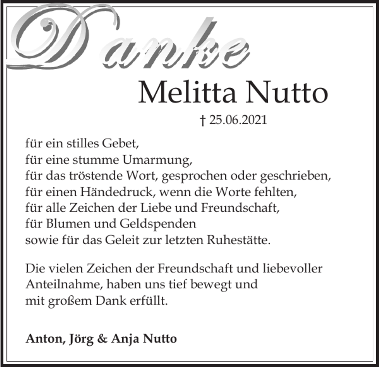 <p>Melitta Nutto<br />† 25.06.2021<br />für ein stilles Gebet,<br />für eine stumme Umarmung,<br />für das tröstende Wort, gesprochen oder geschrieben,<br />für einen Händedruck, wenn die Worte fehlten,<br />für alle Zeichen der Liebe und Freundschaft,<br />für Blumen und Geldspenden<br />sowie für das Geleit zur letzten Ruhestätte.<br />Die vielen Zeichen der Freundschaft und liebevoller<br />Anteilnahme, haben uns tief bewegt und<br />mit großem Dank erfüllt.<br />Anton, Jörg &amp; Anja Nutto</p>