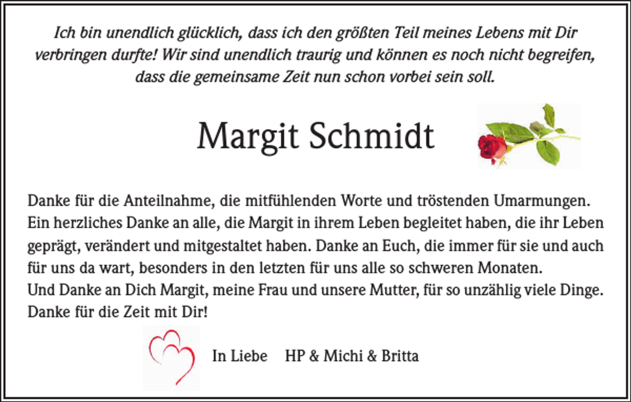 <p>Ich bin unendlich glücklich, dass ich den größten Teil meines Lebens mit Dir<br />verbringen durfte! Wir sind unendlich traurig und können es noch nicht begreifen,<br />dass die gemeinsame Zeit nun schon vorbei sein soll.</p><p>Margit Schmidt<br />Danke für die Anteilnahme, die mitfühlenden Worte und tröstenden Umarmungen.<br />Ein herzliches Danke an alle, die Margit in ihrem Leben begleitet haben, die ihr Leben<br />geprägt, verändert und mitgestaltet haben. Danke an Euch, die immer für sie und auch<br />für uns da wart, besonders in den letzten für uns alle so schweren Monaten.<br />Und Danke an Dich Margit, meine Frau und unsere Mutter, für so unzählig viele ­Dinge.<br />Danke für die Zeit mit Dir!<br />In Liebe HP &amp; Michi &amp; Britta</p>
