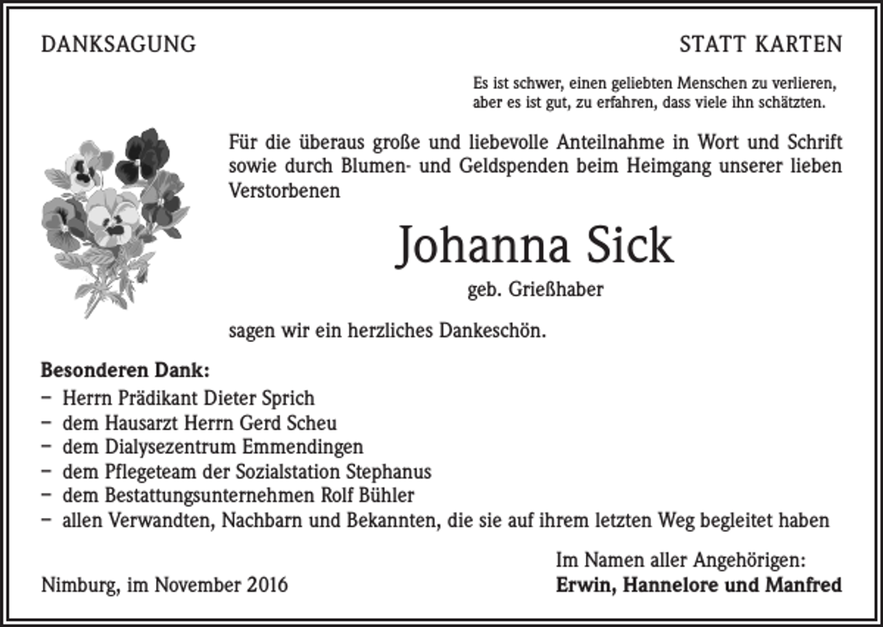 <p>DANKSAGUNG</p><p>STATT KARTEN<br />Es ist schwer, einen geliebten Menschen zu verlieren,<br />aber es ist gut, zu erfahren, dass viele ihn schätzten.</p><p>Für die überaus große und liebevolle Anteilnahme in Wort und Schrift<br />sowie durch Blumen- und Geldspenden beim Heimgang unserer lieben<br />Verstorbenen</p><p>Johanna Sick<br />geb. Grießhaber<br />sagen wir ein herzliches Dankeschön.<br />Besonderen Dank:<br />– Herrn Prädikant Dieter Sprich<br />– dem Hausarzt Herrn Gerd Scheu<br />– dem Dialysezentrum Emmendingen<br />– dem Pflegeteam der Sozialstation Stephanus<br />– dem Bestattungsunternehmen Rolf Bühler<br />– allen Verwandten, Nachbarn und Bekannten, die sie auf ihrem letzten Weg begleitet haben</p><p>Nimburg, im November 2016</p><p>Im Namen aller Angehörigen:<br />Erwin, Hannelore und Manfred</p>