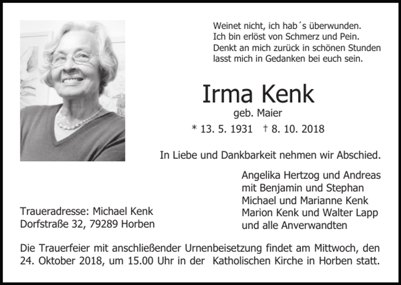 <p>Weinet nicht, ich hab´s überwunden.<br />Ich bin erlöst von Schmerz und Pein.<br />Denkt an mich zurück in schönen Stunden<br />lasst mich in Gedanken bei euch sein.</p><p>Irma Kenk<br />geb. Maier</p><p>* 13. 5. 1931 † 8. 10. 2018<br />In Liebe und Dankbarkeit nehmen wir Abschied.</p><p>Traueradresse: Michael Kenk<br />Dorfstraße 32, 79289 Horben</p><p>Angelika Hertzog und Andreas<br />mit Benjamin und Stephan<br />Michael und Marianne Kenk<br />Marion Kenk und Walter Lapp<br />und alle Anverwandten</p><p>Die Trauerfeier mit anschließender Urnenbeisetzung findet am Mittwoch, den<br />24. Oktober 2018, um 15.00 Uhr in der Katholischen Kirche in Horben statt.</p>