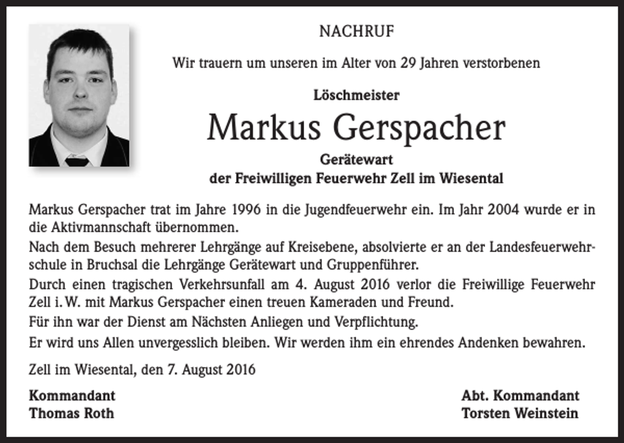 <p>Nachruf<br />Wir trauern um unseren im Alter von 29 Jahren verstorbenen<br />Löschmeister</p><p>Markus Gerspacher<br />Gerätewart<br />der Freiwilligen Feuerwehr Zell im Wiesental<br />Markus Gerspacher trat im Jahre 1996 in die Jugendfeuerwehr ein. Im Jahr 2004 wurde er in<br />die Aktivmannschaft übernommen.<br />Nach dem Besuch mehrerer Lehrgänge auf Kreisebene, absolvierte er an der Landesfeuerwehrschule in Bruchsal die Lehrgänge Gerätewart und Gruppenführer.<br />Durch einen tragischen Verkehrsunfall am 4. August 2016 verlor die Freiwillige Feuerwehr<br />Zell i. W. mit Markus Gerspacher einen treuen Kameraden und Freund.<br />Für ihn war der Dienst am Nächsten Anliegen und Verpflichtung.<br />Er wird uns Allen unvergesslich bleiben. Wir werden ihm ein ehrendes Andenken bewahren.<br />Zell im Wiesental, den 7. August 2016<br />Kommandant<br />Thomas Roth</p><p>Abt. Kommandant<br />Torsten Weinstein</p>