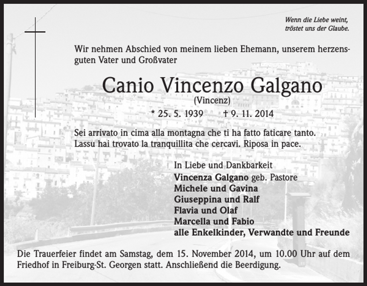 <p>Wenn die Liebe weint,<br />tröstet uns der Glaube.</p><p>Wir nehmen Abschied von meinem lieben Ehemann, unserem herzensguten Vater und Großvater</p><p>Canio Vincenzo<br />Galgano<br />(Vincenz)<br />* 25. 5. 1939 † 9. 11. 2014<br />Sei arrivato in cima alla montagna che ti ha fatto faticare tanto.<br />Lassu hai trovato la tranquillita che cercavi. Riposa in pace.</p><p>In Liebe und Dankbarkeit<br />Vincenza Galgano geb. Pastore<br />Michele und Gavina<br />Giuseppina und Ralf<br />Flavia und Olaf<br />Marcella und Fabio<br />alle Enkelkinder, Verwandte und Freunde</p><p>Die Trauerfeier findet am Samstag, dem 15. November 2014, um 10.00 Uhr auf dem<br />Friedhof in Freiburg-St. Georgen statt. Anschließend die Beerdigung.</p>
