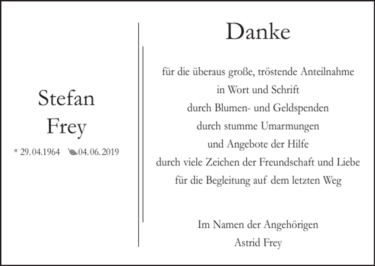 <p>Danke<br />Stefan<br />Frey<br />* 29. 04.1964 04. 06. 2019</p><p>für die überaus große, tröstende Anteilnahme<br />in Wort und Schrift<br />durch Blumen- und Geldspenden<br />durch stumme Umarmungen<br />und Angebote der Hilfe<br />durch viele Zeichen der Freundschaft und Liebe<br />für die Begleitung auf dem letzten Weg<br />Im Namen der Angehörigen<br />Astrid Frey</p>