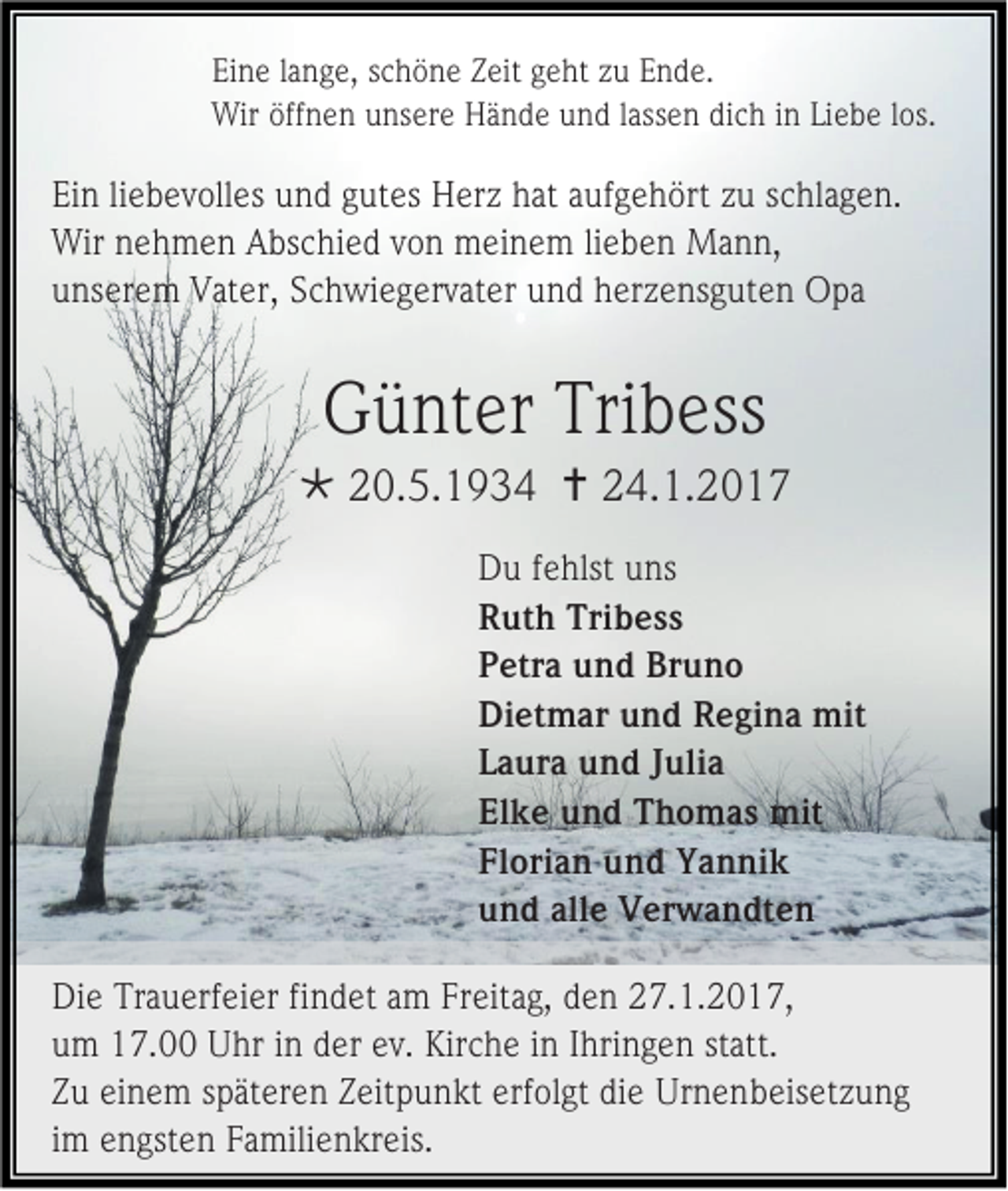 <p>Eine lange, schöne Zeit geht zu Ende.<br />Wir öffnen unsere Hände und lassen dich in Liebe los.</p><p>Ein liebevolles und gutes Herz hat aufgehört zu schlagen.<br />Wir nehmen Abschied von meinem lieben Mann,<br />unserem Vater, Schwiegervater und herzensguten Opa</p><p>Günter Tribess<br /> 20.5.1934  24.1.2017<br />Du fehlst uns<br />Ruth Tribess<br />Petra und Bruno<br />Dietmar und Regina mit<br />Laura und Julia<br />Elke und Thomas mit<br />Florian und Yannik<br />und alle Verwandten<br />Die Trauerfeier findet am Freitag, den 27.1.2017,<br />um 17.00 Uhr in der ev. Kirche in Ihringen statt.<br />Zu einem späteren Zeitpunkt erfolgt die Urnenbeisetzung<br />im engsten Familienkreis.</p>
