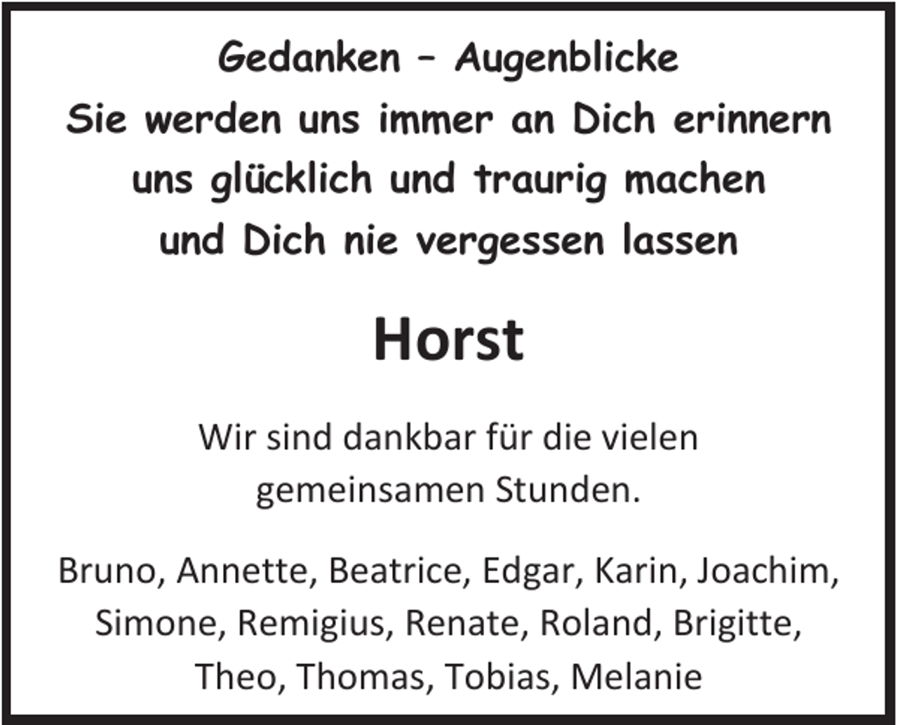 <p>GGedanken<br />e d a n k e n –– AAugenblicke<br />u g e n bli c k e<br />Sie<br />Si<br />e wwerden<br />e r d e n uuns<br />n s i immer<br />m m e r aan<br />n Dich<br />Di c h eerinnern<br />ri n n e r n<br />uuns<br />n s glücklich<br />gl ü c kli c h uund<br />n d ttraurig<br />r a u ri g machen<br />machen<br />uund<br />n d Dich<br />Di c h ni<br />nie<br />e vvergessen<br />e r g e s s e n llassen<br />ass en</p><p>HHorst<br />orst<br />Wirsisind<br />Wir<br />n d d dankbar<br />a n k b ar f ür<br />fürdidie<br />e vivielen<br />el e n<br />ggemeinsamen<br />e m ei ns a m e n St<br />Stunden.<br />u n d e n.<br />Bruno,<br />Br<br />u n o, Annette,<br />A n n ett e, BBeatrice,<br />e atri c e, EEdgar,<br />d g ar, KKarin,<br />ari n, JJoachim,<br />o a c hi m,<br />Simone,<br />Si<br />m o n e, RRemigius,<br />e mi gi us, RRenate,<br />e n at e, RRoland,<br />ol a n d, Bri<br />Brigitte,<br />gitt e,<br />TTheo,<br />h e o, TThomas,<br />h o m as, TTobias,<br />o bi as, Melanie<br />M el a ni e</p>
