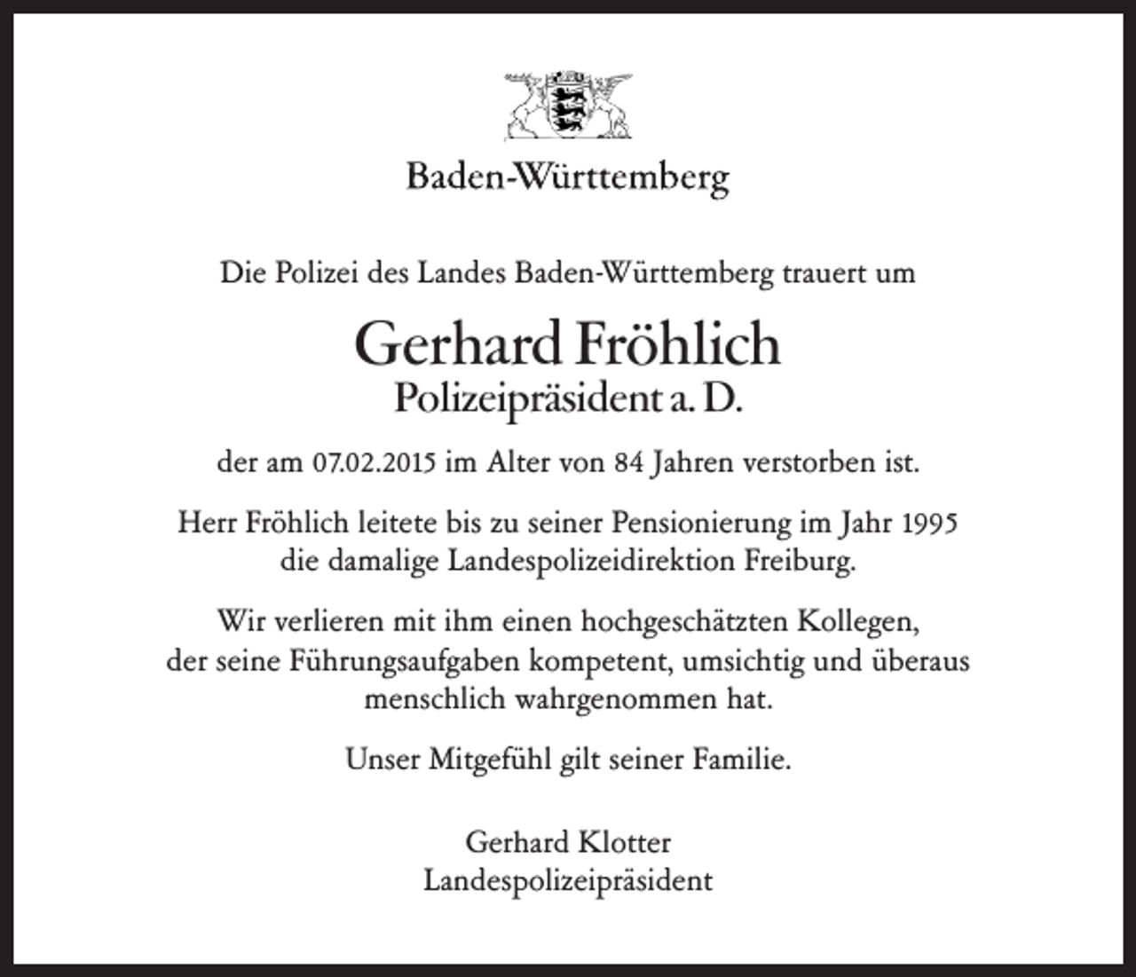<p>Die Polizei des Landes Baden-Württemberg trauert um</p><p>Gerhard Fröhlich<br />Polizeipräsident a. D.</p><p>der am 07.02.2015 im Alter von 84 Jahren verstorben ist.<br />Herr Fröhlich leitete bis zu seiner Pensionierung im Jahr 1995<br />die damalige Landespolizeidirektion Freiburg.<br />Wir verlieren mit ihm einen hochgeschätzten Kollegen,<br />der seine Führungsaufgaben kompetent, umsichtig und überaus<br />menschlich wahrgenommen hat.<br />Unser Mitgefühl gilt seiner Familie.<br />Gerhard Klotter<br />Landespolizeipräsident</p>
